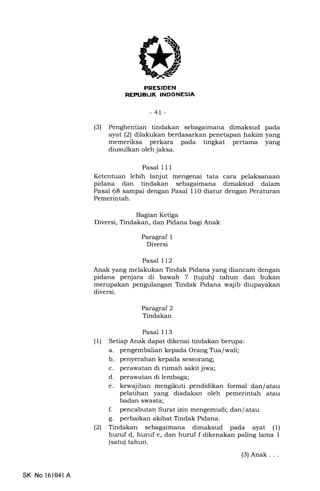 ifiEIEtrN
REPUBI.IK INDONESIA
-4t-
(3) Penghentian tindakan sebagaimana dimaksud pada
ayat (2) dilakukan berdasarkan penetapan halim yang
memeriksa perkara pada tingkat pertama yang
diusulkan oleh jaksa.
Pasal 1 1 I
Ketentuan lebih lanjut mengenai tata cara pelaksanaan
pidana dan tindakan sebagaimana dimaksud dalam
Pasal 68 sampai dengan Pasal 110 diatur dengan Peraturan
Pemerintah.
Bagian Ketiga
Diversi, Tindakan, dan Pidana bagi Anak
Paragraf 1
Diversi
Pasal 112
Anak yang melakukan Tindak Pidana yang diancam dengan
pidana penjara di bawah 7 (tqjuh) tahun dan bukan
merupakan pengulangan Tindak Pidana wajib diupayakan
diversi.
Paragraf 2
Tindakan
Pasal 113
(1) Setiap Anak dapat dikenai tindakan berupa:
a. pengembalian kepada Orang Tua/wali;
b. penyerahan kepada seseorang;
c. perawatan di rumah sakit jiwa;
d. perawatan di lembaga;
e. kewajiban mengikuti pendidikan formal dan/ atau
pelatihan yang diadakan oleh pemerintah atau
badan swasta;
f. pencabutan Surat izin mengemudi; dan/ atau
g. perbaikan akibat Tindak Pidana.
(21 Tindakan sebagaimana dimaksud pada ayat (1)
huruf d, huruf e, dan huruf f dikenakan paling lama 1
(satu) tahun.
(3) Anak. . .
SK No 16104l A
 