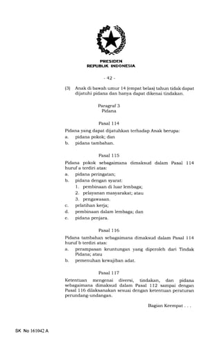 FRESIDEN
REFTIEUK INDONESIA
-42-
(3) Anak di bawah umur 14 (empat belas) tahun tidak dapat
dijatuhi pidana dan hanya dapat dikenai tindakan.
Paragraf 3
Pidana
Pasal 114
Pidana yang dapat dijatuhkan terhadap Anak berupa:
a. pidana pokok; dan
b. pidana tambahan.
Pasal 115
Pidana pokok sebagaimana dimaksud dalam Pasal 114
huruf a terdiri atas:
a. pidana peringatan;
b. pidana dengan syarat:
1. pembinaan di luar lembaga;
2. pelayanan masyarakat; atau
3. pengawasan.
c. pelatihan kerja;
d. pembinaan dalam lembaga; dan
e. pidana penjara.
Pasal 116
Pidana tambahan sebagaimana dimaksud dalam Pasal 114
huruf b terdiri atas:
a. perampasan keuntungan yang diperoleh dari Tindak
Pidana; atau
b. pemenuhan kewajiban adat.
Pasal 117
Ketentuan mengenai diversi, tindakan, dan pidana
sebagaimana dimaksud dalam Pasal 112 sampai dengan
Pasal 116 dilaksanakan sesuai dengan ketentuan peraturan
perundang-undangan.
SK No 161042A
BagianKeempat...
 