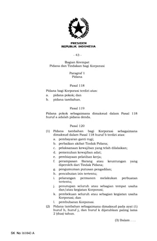 FRESIDEN
REPTIELIK INDONESIA
-43-
Bagian Keempat
Pidana dan Tindakan bagi Korporasi
Paragraf 1
Pidana
Pasal 118
Pidana bagi Korporasi terdiri atas:
a. pidana pokok; dan
b. pidana tambahan.
Pasal 119
Pidana pokok sebagaimana dimaksud dalam Pasal 118
huruf a adalah pidana denda.
Pasal l2O
(1) Pidana tambahan bagl Korporasi sebagaimana
dimaksud dalam Pasal 118 huruf b terdiri atas:
a. pembayaran ganti nrgi;
b. perbaikan akibat Tindak Pidana;
c. pelaksanaan kewajiban yang telah dilalaikan;
d. pemenuhan kewajiban adat;
e. pembiayaan pelatihan kerja;
f. perampasan Barang atau keuntungan yang
diperoleh dari Tindak Pidana;
g. pengumuman putusan pengadilan;
h. pencabutan izin tertentu;
i. pelarangan permanen melakukan perbuatan
tertentu;
j. penutupan seluruh atau sebagian tempat usaha
dan/ atau kegiatan Korporasi;
k. pembekuan seluruh atau sebagian kegiatan usaha
Korporasi; dan
l. pembubaran Korporasi.
(21 Pidana tambahan sebagaimana dimaksud pada ayat (1)
huruf h, huruf j, dan huruf k dijatuhkan paling lama
2 (dua) tahun.
(3) Dalam . . .
SK No 161043 A
 
