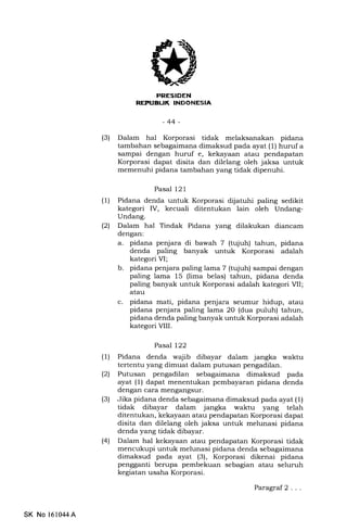 PNESIDEN
REPTIBLIK TNDONESIA
-44-
(3) Dalam hal Korporasi tidak melaksanakan pidana
tambahan s6lagaimana dimaksud pada ayat (l) huruf a
sampai dengan huruf e, kekayaan atau pendapatan
Korporasi dapat disita dan dilelang oleh jaksa untuk
memenuhi pidana tambahan yang tidak dipenuhi.
Pasal 121
(1) Pidana denda untuk Korporasi dljatuhi paling sedikit
kategori IV, kecuali ditentukan lain oleh Undang-
Undang.
(2) Dalam hal Tindak Pidana yang dilakukan diancam
dengan:
a. pidana penjara di bawah 7 (tqiuh) tahun, pidana
denda paling banyak untuk Korporasi adalah
kategori VI;
b. pidana penjara paling lama 7 (tqjuh) sampai dengan
paling lama 15 (lima belas) tahun, pidana denda
paling banyak untuk Korporasi adalah kategori VII;
atau
c. pidana mati, pidana penjara seumur hidup, atau
pidana penjara paling lama 20 (dua puluh) tahun,
pidana denda paling banyak untuk Korporasi adalah
kategori VIII.
Pasal 122
(1) Pidana denda wajib dibayar dalam jangka waktu
tertentu yang dimuat dalam putusan pengadilan.
(2) Putusan pengadilan sebagaimana dimaksud pada
ayat (1) dapat menentukan pembayaran pidana denda
dengan cara mengangsur.
(3) Jika pidana denda sebagaimana dimaksud pada ayat (1)
tidak dibayar dalam jangka waktu yang telah
ditentukan, kekayaan atau pendapatan Korporasi dapat
disita dan dilelang oleh jaksa untuk melunasi pidana
denda yang tidak dibayar.
(4) Dalam hal kekayaan atau pendapatan Korporasi tidak
mencukupi untuk melunasi pidana denda sebagaimana
dimaksud pada ayat (3), Korporasi dikenai pidana
pengganti berupa pembekuan sebagian atau seluruh
kegiatan usaha Korporasi.
Paragraf2.. .
SK No 16l044A
 