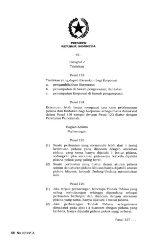 7I
-45-
Paragraf 2
Tindakan
Pasal 123
Tindakan yang dapat dikenakan bagi Korporasi:
a. pengambilalihanKorporasi;
b. penempatan di bawah pengawasan; dan/ atau
c. penempatan Korporasi di bawah pengampuan.
Pasal 124
Ketentuan lebih lanjut mengenai tata cara pelaksanaan
pidana dan tindakan bagi Korporasi sebagaimana dimaksud
dalam Pasal 118 sampai dengan Pasal 123 diatur dengan
Peraturan Pemerintah.
Bagian Kelima
Perbarengan
Pasal 125
(1) Suatu perbuatan yang memenuhi lebih dari 1 (satu)
ketentuan pidana yang diancam dengan ancaman
pidana yang sama hanya dijatuhi I (satu) pidana,
sedangkan jika ancaman pidananya berbeda dijatuhi
pidana pokok yang paling berat.
l2l Suatu perbuatan yang diatur dalam aturan pidana
umum dan aturan pidana khusus hanya dijatuhi aturan
pidana khusus, kecuali Undang-Undang menentukan
lain.
Pasal 126
(1) Jika terjadi perbarengan beberapa Tindak Pidana yang
saling berhubungan sehingga dipandang sebagai
perbuatan berlanjut dan diancam dengan ancarnan
pidana yang sama, hanya dijatuhi 1 (satu) pidana.
(21 Jika perbarengan Tindak Pidana sebagaimana
dimaksud pada ayat (l) diancam dengan pidana yang
berbeda, hanya dijatuhi pidana pokok yang terberat.
Pasal 127. . .
SK No 161045A
 