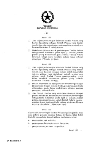 PRESIDEN
REX'UEUK IITIDONESIA
-46-
Pasal 127
(1) Jika terjadi perbarengan beberapa Tindak Pidana yang
harus dipandang sebagai Tindak Pidana yang berdiri
sendiri dan diancam dengan pidana pokok yang sejenis,
hanya diiatuhkan I (satu) pidana.
l2l Maksimum pidana untuk perbarengan Tindak Pidana
sebagaimana dimaksud pada ayat (l) adalah jumlah
pidana yang diancamkan pada semua Tindak Pidana
tersebut, tetapi tidak melebihi pidana yang terberat
ditambah 1/3 (satu per tiga).
Pasal 128
(1) Jika terjadi perbarengan beberapa Tindak Pidana yang
harus dipandang sebagai Tindak Pidana yang berdiri
sendiri dan diancam dengan pidana pokok yang tidak
sejenis, pidana yang dijatuhkan adalah semua jenis
pidana untuk Tindak Pidana masing-masing, tetapi
tidak melebihi maksimum pidana yang terberat
ditambah l/3 (satu per tiga).
(21 Dalam hal ketentuan sebagaimana dimaksud pada ayat
(1) diancam dengan pidana denda, penghitungan denda
didasarkan pada lama maksimum pidana penjara
pengganti pidana denda.
(3) Jika Tindak Pidana yang dilakukan diancam dengan
pidana minimum, minimum pidana untuk perbarengan
sebagaimana dimaksud pada ayat (1) adalah jumlah
pidana minimum khusus untuk Tindak Pidana masing-
masing, tetapi tidak melebihi pidana minimum khusus
terberat ditambah 1/3 (satu per tiga).
Pasal 129
Jika dalam perbarengan Tindak Pidana dljatuhi pidana mati
atau pidana penjara seumur hidup, terdakwa tidak boleh
dijatuhi pidana lain, kecuali pidana tambahan, yakni:
a. pencabutan hak tertentu;
b. perampasan Barang tertentu; dan/ atau
c. pengumuman putusan pengadilan.
Pasal 130. . .
SK No 161046A
 