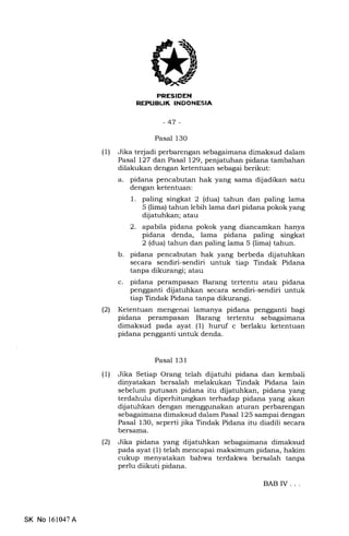 EEEtrIEtrN
NEPUEUK INDONESIA
-47-
Pasal 13O
(1) Jika te{adi perbarengan 5sfagaimana dimaksud dalam
Pasal 127 dan Pasal 129, penjatuhan pidana tambahan
dilakukan dengan ketentuan sebagai berikut:
a. pidana pencabutan hak yang sama dijadikan satu
dengan ketentuan:
l. paling singkat 2 (dua) tahun dan paling lama
5 (lima) tahun lebih lama dari pidana pokok yang
dljatuhkan; atau
2. apabila pidana pokok yang diancamkan hanya
pidana denda, lama pidana paling singkat
2 (dua) tahun dan paling lama 5 (lima) tahun.
b. pidana pencabutan hak yang berbeda dijatuhkan
secara sendiri-sendiri untuk tiap Tindak Pidana
tanpa dikurangi; atau
c. pidana perampasan Barang tertentu atau pidana
pengganti dijatuhkan secara sendiri-sendiri untuk
tiap Tindak Pidana tanpa dikurangi.
l2l Ketentuan mengenai lamanya pidana pengganti bagi
pidana perampasan Barang tertentu sebagaimana
dimaksud pada ayat. (1) huruf c berlaku ketentuan
pidana pengganti untuk denda.
Pasal 131
(1) Jika Setiap Orang telah dijatuhi pidana dan kembali
dinyatakan bersalah melakukan Tindak Pidana lain
sebelum putusan pidana itu diiatuhkan, pidana yang
terdahulu diperhitungkan terhadap pidana yang akan
dijatuhkan dengan menggunalan aturan perbarengan
sebagaimana dimaksud dalam Pasal 125 sampai dengan
Pasal l3O, seperti jika Tindak Pidana itu diadili secara
bersama.
(21 Jika pidana yang dijatuhkan sebagaimana dimaksud
pada ayat (1) telah mencapai maksimum pidana, hakim
cukup menyatakan bahwa terdakwa bersalah tanpa
perlu diikuti pidana.
BAB IV. . .
SK No 161047A
 