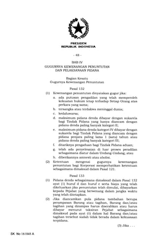 REFUEUK INDONESIA
-44-
BAB IV
GUGURNYA KEWENANGAN PENUNTUTAN
DAN PELAKSANAAN PIDANA
Bagran Kesatu
Gugurnya Kewenangan Penuntutan
Pasal 132
(1) Kewenangan penuntutan dinyatakan gugur jika:
a. ada putusan pengadilan yang telah memperoleh
kekuatan hukum tetap terhadap Setiap Orang atas
perkara yang sama;
b. tersangka atau terdakwa meninggal dunia;
c. kedaluwarsa;
d. maksimum pidana denda dibayar dengan sukarela
bagi Tindak Pidana yang hanya diancam dengan
pidana denda paling banyak kategori II;
e. maksimum pidana denda kategori IV dibayar dengan
sukarela bagi Tindak Pidana yang diancam dengan
pidana penjara paling lama I (satu) tahun atau
pidana denda paling banyak kategori III;
f. ditariknya pengaduan bagi Tindak Pidana aduan;
g. telah ada penyelesaian di luar proses peradilan
sebagaimana diatur dalam Undang-Undang; atau
h. diberikannya amnesti atau abolisi.
(21 Ketentuan mengenai gugurnya kewenangan
penuntutan bagi Korporasi memperhatikan ketentuan
sebagaimana dimaksud dalam Pasal 121.
Pasal 133
(1) Pidana denda sebagaimana dimaksud dalam Pasal 132
ayat (1) huruf d dan huruf e serta biaya yang telah
dikeluarkan jika penuntutan telah dimulai, dibayarkan
kepada Pejabat yang berwenang dalam jangka waktu
yang telah ditetapkan.
(21 Jika diancamkan pula pidana tambahan berupa
perampasan Barang atau tagihan, Barang dan/ atau
tagihan yang dirampas harus diserahkan atau harus
dibayar menurut taksiran Pejabat sebagaimana
dimaksud pada ayat (1) dalam hal Barang dan/ atau
tagihan tersebut sudah tidak berada dalam kekuasaan
terpidana.
(3)Jika . . .
SK No 161048A
 
