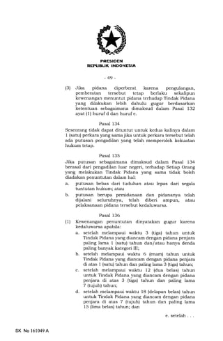 ,(
EEtrIEtrN
rfrlTl:Tf fXTItlI.TJt{f nl
-49-
(3) Jika pidana diperberat ka-rena pengulangan,
pemberatan tersebut tetap berlaku sekalipun
kewenangan menuntut pidana terhadap Tindak Pidana
yang dilakukan lebih dahulu gugur berdasarkan
ketentuan sebagaimana dimaksud dalam Pasal 132
ayat (1) huruf d dan huruf e.
Pasal 134
Seseorang tidak dapat dituntut untuk kedua kalinya dalam
1 (satu) perkara yang sama jika untuk perkara tersebut telah
ada putusan pengadilan yang telah memperoleh kekuatan
hukum tetap.
Pasal 135
Jika putusan sebagaimana dimaksud dalam Pasal 134
berasal dari pengadilan luar negeri, terhadap Setiap Orang
yang melakukan Tindak Pidana yang sama tidak boleh
diadakan penuntutan dalam hal:
a. putusan bebas dari tuduhan atau lepas dari segala
tuntutan hukum; atau
b. putusan berupa pemidanaan dan pidananya telah
dijalani seluruhnya, telah diberi ampun, atau
pelaksanaan pidana tersebut kedaluwarsa.
Pasal 136
(1) Kewenangan penuntutan dinyatakan gugur karena
kedaluwarsa apabila:
a. setelah melampaui waktu 3 (tiga) tahun untuk
Tindak Pidana yang diancam dengan pidana penjara
paling lama 1 (satu) tahun dan/ atau hanya denda
paling banyak kategori III;
b. setelah melampaui waktu 6 (enam) tahun untuk
Tindak Pidana yang diancam dengan pidana penjara
di atas 1 (satu) tahun dan paling lama 3 (tiga) tahun;
c. setelah melampaui waktu 12 (dua belas) tahun
untuk Tindak Pidana yang diancam dengan pidana
penjara di atas 3 (tiga) tahun dan paling lama
7 (tujuh) tahun;
d. setelah melampaui waktu 18 (delapan belas) tahun
untuk Tindal< Pidana yang diancam dengan pidana
penjara di atas 7 (tujuh) tahun dan paling lama
15 (lima belas) tahun; dan
e. setelah . . .
SK No 161049A
 