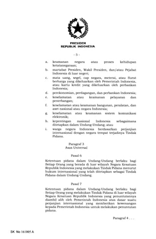 nrrFF[iriN]
REFIJEUK INDONESIA
-5-
a. keamanan negara atau proses kehidupan
ketatanegaraan;
b. martabat Presiden, Wakil Presiden, dan/ atau Pejabat
Indonesia di luar negeri;
c. mata uang, segel, cap negara, meterai, atau Surat
berharga yang dikeluarkan oleh Pemerintah Indonesia,
atau kartu kredit yang dikeluarkan oleh perbankan
Indonesia;
d. perekonomian, perdagangan, dan perbankan Indonesia;
e. keselamatan atau keamanan pelayaran dan
penerbangan;
f. keselamatan atau keamanan bangunan, peralatan, dan
aset nasional atau negara Indonesia;
g. keselamatan atau keamanan sistem komunikasi
elektronik;
h. kepentingan nasional Indonesia sebagaimana
ditetapkan dalam Undang-Undang; atau
i.. warga negara Indonesia berdasarkan perjanjian
internasional dengan negara tempat terjadinya Tindak
Pidana.
Paragraf 3
Asas Universal
Pasal 6
Ketentuan pidana dalam Undang-Undang berlaku bagi
Setiap Orang yang berada di luar wilayah Negara Kesatuan
Republik Indonesia yang melakukan Tindak Pidana menurut
hukum internasional yang telah ditetapkan sebagai Tindak
Pidana dalam Undang-Undang.
Pasal 7
Ketentuan pidana dalam Undang-Undang berlaku bagi
Setiap Orang yang melakukan Tindak Pidana di luar wilayah
Negara Kesatuan Republik Indonesia yang penuntutannya
diambil alih oleh Pemerintah Indonesia atas dasar suatu
perjanjian internasional yang memberikan kewenangan
kepada Pemerintah Indonesia untuk melakukan penuntutan
pidana.
SK No 161005 A
Paragraf4...
 