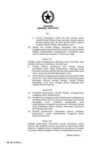 -50-
e. setelah melampaui waktu 20 (dua puluh) tahun
untuk Tindak Pidana yang diancam dengan pidana
penjara paling lama 20 (dua puluh) tahun, pidana
penjara seumur hidup, atau pidana mati.
(21 Dalam hal Tindak Pidana dilakukan oleh Anak,
tenggang waktu gugurnya kewenangan untuk menuntut
karena kedaluwarsa sebagaimana dimaksud pada
ayat (l) dikurangi menjadi 1/3 (satu per tiga).
Pasal 137
Jangka waltu kedaluwarsa dihitung mulai keesokan hari
setelah perbuatan dilalukan, kecuali bagi:
a. Tindak Pidana pemalsuan dan Tindak Pidana
perusakan mata uang, kedaluwarsa dihitung mulai
keesokan harinya setelah Barang yang dipalsukan atau
mata uang yang dirusak digunakan; atau
b. Tindak Pidana sebagaimana dimaksud dalam Pasal 450,
Pasal 451, dan Pasal 452 kedaluwarsa dihitung mulai
keesokan harinya setelah Korban Tindak Pidana
dilepaskan atau mati sebagai akibat langsung dari
Tindak Pidana tersebut.
Pasal 138
(l) Tindakan penuntutan Tindak Pidana menghentikan
tenggang waktu kedaluwarsa.
(2) Penghentian tenggang waktu kedaluwarsa sebagaimana
dimaksud pada ayat (1) dihitung keesokan hari setelah
tersangka atau terdakwa mengetahui atau
diberitahukan mengenai penuntutan terhadap dirinya
yang dilakukan sesuai dengan ketentuan peraturan
perundang-undangan.
(3) Setelah kedaluwarsa dihentikan karena tindakan
penuntutan, mulai diberlakukan tenggang waktu
kedaluwarsa baru.
Pasal 139
Apabila penuntutan dihentikan untuk sementara waktu
karena ada sengketa hukum yang harus diputuskan lebih
dahulu, tenggang waktu kedaluwarsa penuntutan menjadi
tertunda sampai sengketa tersebut mendapatkan putusan.
SK No 161050A
Bagian Kedua . . .
 