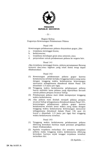 FRESIDEN
REFI.IEU( INDONESIA
-51 -
Bagian Kedua
Gugurnya Kewenangan Pelaksanaan Pidana
Pasal 140
Kewenangan pelaksanaan pidana dinyatakan gugur, jika:
a. terpidana meninggal dunia;
b. kedaluwarsa;
c. terpidana mendapat grasi atau amnesti; atau
d. penyerahan untuk pelaksanaan pidana ke negara lain.
Pasal 141
Jika terpidana meninggal dunia, pidana perampasan Barang
tertentu dan/atau tagihan yang telah disita tetap dapat
dilaksanakan.
Pasal 142
(1) Kewenangan pelaksanaan pidana gugur karena
kedaluwarsa setelah berlaku tenggang waktu yang sama
dengan tenggang waktu kedaluwarsa kewenangan
menuntut sebagaimana dimaksud dalam Pasal 136
ditambah 1/3 (satu per tiga).
(21 Tenggang waktu kedaluwarsa pelaksanaan pidana
harus melebihi lama pidana yang dijatuhkan kecuali
untuk pidana penjara seumur hidup.
(3) Pelaksanaan pidana mati tidak mempunyai tenggang
waktu kedaluwarsa,
(41 Jika pidana mati diubah menjadi pidana penjara
seumur hidup sebagaimana dimaksud dalam Pasal 101,
kewenangan pelaksanaan pidana gugur karena
kedaluwarsa setelah lewat waktu yang sama dengan
tenggang waktu kedaluwarsa kewenangan menuntut
sebagaimana dimaksud dalam Pasal 136 ayat (1)
huruf e ditambah 1 / 3 (satu per tiga) dari tenggang
waktu kedaluwarsa tersebut.
Pasal 143
(1) Tenggang waktu kedaluwarsa pelaksanaan pidana
dihitung keesokan harinya sejak putusan pengadilan
dapat dilaksanakan.
(2) Apabila terpidana melarikan diri sewaktu menjalani
pidana maka tenggang waktu kedaluwarsa dihitung
keesokan harinya sejak tanggal terpidana tersebut
melarikan diri.
(3)Apabila . . .
SK No 161051A
 