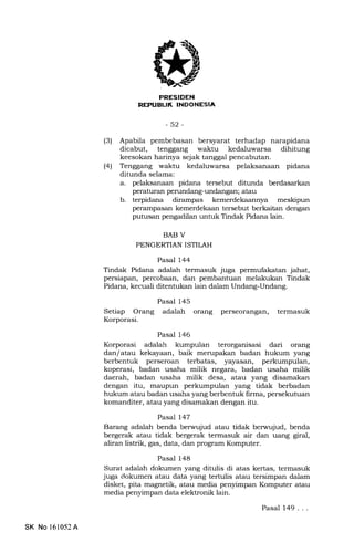 I
INDONESIA
-52-
(3) Apabila pembebasan bersyarat terhadap narapidana
dicabut, tenggang waktu kedaluwarsa dihitung
keesokan harinya sejak tanggal pencabutan.
(41 Tenggang waktu kedaluwarsa pelaksanaan pidana
ditunda selama:
a. pelaksanaan pidana tersebut ditunda berdasarkan
peraturan perundang-undangan; atau
b. terpidana dirampas kemerdekaannya meskipun
perampasan kemerdekaan tersebut berkaitan dengan
putusan pengadilan untuk Tindak Pidana lain.
BAB V
PENGERTIAN ISTII.AH
Pasal 144
Tindak Pidana adalah termasuk juga permufakatan jahat,
persiapan, percobaan, dan pembantuan melakukan Tindak
Pidana, kecuali ditentukan lain dalam Undang-Undang.
Setiap Orang
Korporasi.
Pasal 145
adalah orang perseorangan, termasuk
Pasal 146
Korporasi adalah kumpulan terorganisasi dari orang
dan/atau kekayaan, baik merupakan badan hukum yang
berbentuk perseroan terbatas, yayasan, perkumpulan,
koperasi, badan usaha milik negara, badan usaha milik
daerah, badan usaha milik desa, atau yang disamakan
dengan itu, maupun perkumpulan yang tidak berbadan
hukum atau badan usaha yang berbentuk firma, persekutuan
komanditer, atau yang disamakan dengan itu.
Pasal 147
Barang adalah benda berwujud atau tidak berwujud, benda
bergerak atau tidak bergerak termasuk air dan uang giral,
aliran listrik, gas, data, dan program Komputer.
Pasal 148
Surat adalah dokumen yang ditulis di atas kertas, termasuk
juga dokumen atau data yang tertulis atau tersimpan dalam
disket, pita magnetik, atau media penylmpan Komputer atau
media penyimpan data elektronik lain.
SK No 161052A
Pasal 149. . .
 