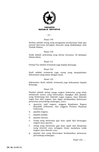 i
REPUELIK INDONESIA
-53-
Pasal 149
Korban adalah orang yang mengalami penderitaan fisik dan
mental dan/ atau kerugian ekonomi yang diakibatkan oleh
Tindak Pidana.
Pasal 150
Anak adalah seseorang yang belum berumur 18 (delapan
belas) tahun.
Pasal 151
Orang Tfia adalah termasuk juga kepala keluarga.
Pasal 152
Ayah adalah termasuk juga orang yang menjalankan
kekuasaan yang sama dengan Ayah.
Pasal 153
Kekuasaan Ayah adalah termasuk juga kekuasaan kepala
keluarga.
Pasal 154
Pejabat adalah setiap warga negara Indonesia yang telah
memenuhi syarat yang ditentukan, diangkat oleh pejabat
yang berwenang dan diserahi tugas negara, atau diserahi
tugas lain oleh negara, dan digaji berdasarkan ketentuan
peraturan perundang-undangan, yaitu:
a. aparatur sipil negara, anggota Kepolisian Negara
Republik Indonesia, dan anggota Tentara Nasional
Indonesia;
b. pejabat negara;
c. pejabat publik;
d. pejabat daerah;
e. orang yang menerima gaji atau upah dari keuangan
negara atau daerah;
f. orang yang menerima gaji atau upah dari Korporasi
yang selumh atau sebagran besar modalnya milik
negara atau daerah; atau
g. pejabat lain yang ditentukan berdasarkan peraturan
perundang-undangan.
Pasal 155. . .
SK No 161053 A
 