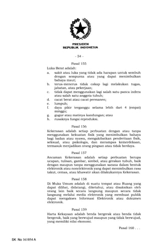 ,(
IINESIDEN
REPUEUK INDOHESIA
-54-
Pasal 155
Luka Berat adalah:
a. sakit atau luka yang tidak ada harapan untuk sembuh
dengan sempurna atau yang dapat menimbulkan
bahaya maut;
b. terus-menerus tidak cakap lagi melakukan tugas,
jabatan, atau pekerjaan;
c. tidak dapat menggunakan lagi salah satu panca indera
atau salah satu anggota tubuh;
d. cacat berat atau cacat permanen;
e. lumpuh;
f. daya pikir terganggu selama lebih dari 4 (empat)
minggu;
g. gugur atau matinya kandungan; atau
h. rusaknya fungsi reproduksi.
Pasal 156
Kekerasan adalah setiap perbuatan dengan atau tanpa
menggunakan kekuatan fisik yang menimbulkan bahaya
bagi badan atau nyawa, mengakibatkan penderitaan fisik,
seksual, atau psikologis, dan merampas kemerdekaan,
termasuk menjadikan orang pingsan atau tidak berdaya.
Pasal 157
Ancaman Kekerasan adalah setiap perbuatan berupa
ucapan, tulisan, gambar, simbol, atau gerakan tubuh, baik
dengan maupun tanpa menggunakan sarana dalam bentuk
elektronik atau nonelektronik yang dapat menimbulkan rasa
takut, cemas, atau khawatir akan dilakukannya Kekerasan.
Pasal 158
Di Muka Umum adalah di suatu tempat atau Ruang yang
dapat dilihat, didatangi, diketahui, atau disaksikan oleh
orang lain baik secara langsung maupun secara tidak
langsung melalui media elektronik yang membuat publik
dapat mengakses Informasi Elektronik atau dokumen
elektronik.
Pasal 159
Harta Kekayaan adalah benda bergerak atau benda tidak
bergerak, baik yang berwujud maupun yang tidak berwujud,
yang memiliki nilai ekonomi.
Pasal 160. . .
SK No 161054A
 