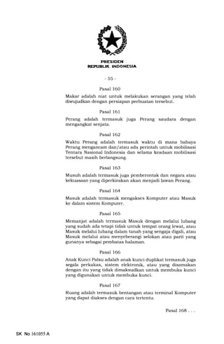 [fr?rl?trIilIlllEtrtrEm
-55-
Pasal 16O
Makar adalah niat untuk melakukan serangan yang telah
diwujudkan dengan persiapan perbuatan tersebut.
Pasal 161
Perang adalah termasuk juga Perang saudara dengan
mengangkat senjata.
Pasal 162
Waktu Perang adalah termasuk waktu di mana bahaya
Perang mengancam dan/atau ada perintah untuk mobilisasi
Tentara Nasional Indonesia dan selama keadaan mobilisasi
tersebut masih berlangsung.
Pasal 163
Musuh adalah termasuk juga pemberontak dan negara atau
kekuasaan yang diperkirakan akan menjadi lawan Perang.
Pasal 164
Masuk adalah termasuk mengakses Komputer atau Masuk
ke dalam sistem Komputer.
Pasal 165
Memanjat adalah termasuk Masuk dengan melalui lubang
yang sudah ada tetapi tidak untuk tempat orang lewat, atau
Masuk melalui lubang dalam tanah yang sengaja digali, atau
Masuk melalui atau menyeberangi selokan atau parit yang
gunanya sebagai pembatas halaman.
Pasal 166
Anak Kunci Palsu adalah anak kunci duplikat termasuk juga
segala perkakas, sistem elektronik, atau yang disamakan
dengan itu yang tidak dimaksudkan untuk membuka kunci
yang digunalan untuk membuka kunci.
Pasal 167
Ruang adalah termasuk bentangan atau terminal Komputer
yang dapat diakses dengan cara tertentu.
Pasal 168. . .
SK No 161055A
 