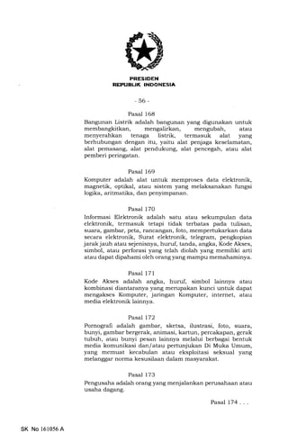 irrIrLtrtITII{' If{jm
-56-
Pasal 168
Bangunan Listrik adalah bangunan yang digunakan untuk
membangkitkan, mengalirkan, mengubah, atau
menyerahkan tenaga listrik, termasuk alat yang
berhubungan dengan itu, yaitu alat penjaga keselamatan,
alat pemasang, alat pendukung, alat pencegah, atau alat
pemberi peringatan.
Pasal 169
Komputer adalah alat untuk memproses data elektronik,
magnetik, optikal, atau sistem yang melaksanakan fungsi
logika, aritmatika, dan penyimpanan.
Pasal 170
Informasi Elektronik adalah satu atau sekumpulan data
elektronik, termasuk tetapi tidak terbatas pada tulisan,
suara, gambar, peta, rancangan, foto, mempertukarkan data
secara elektronik, Surat elektronik, telegram, pengkopian
jarakjauh atau sejenisnya, huruf, tanda, angka, Kode Akses,
simbol, atau perforasi yang telah diolah yang memiliki arti
atau dapat dipahami oleh orang yang mampu memahaminya.
Pasal l7l
Kode Akses adalah angka, huruf, simbol lainnya atau
kombinasi diantaranya yang merupakan kunci untuk dapat
mengakses Komputer, jaringan Komputer, internet, atau
media elektronik lainnya.
Pasal 172
Pornografi adalah gambar, sketsa, ilustrasi, foto, suara,
bunyi, gambar bergerak, animasi, kartun, percakapan, gerak
tubuh, atau bunyi pesan lainnya melalui berbagai bentuk
media komunikasi dan/atau pertunjukan Di Muka Umum,
yang memuat kecabulan atau eksploitasi seksual yang
melanggar norma kesusilaan dalam masyarakat.
Pasal 173
Pengusaha adalah orang yang menjalankan perusahaan atau
usaha dagang.
Pasal 174 . . .
SK No 161056A
 