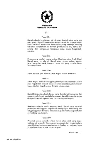 EfltrtrtrItrEEf,trEln
-57-
Pasal 174
Kapal adalah kendaraan air dengan bentuk dan jenis apa
pun, yang digerakkan dengan tenaga mekanik, tenaga angin,
atau ditunda, termasuk kendaraan yang berdaya dukung
dinamis, kendaraan di bawah permukaan air, serta alat
apung dan bangunan terapung yang tidak berpindah-
pindah.
Pasal 175
Penumpang adalah orang selain Nakhoda dan Anak Buah
Kapal yang berada di Kapal atau orang selain kapten
penerbang dan awak Pesawat Udara lain yang berada dalam
Pesawat Udara.
Pasal 176
Anak Buah Ihpal adalah Awak Kapal selain Nakhoda.
Pasal 177
Awak Ikpal adalah orurng yang bekerja atau dipeke{akan di
atas Kapal oleh pemilik atau operator Kapal yang melakukan
tugas di atas Kapal sesuai dengan jabatannya.
Pasal 178
Kapal Indonesia adalah Kapal yang didaftar di Indonesia dan
memperoleh Surat tanda kebangsaan Kapal Indonesia sesuai
dengan ketentuan peraturan perundang-undangan.
Pasal 179
Nakhoda adalah salah seorang Awak Kapal yang menjadi
pemimpin tertinggi di Kapal dan mempunyai wewenang dan
tanggung jawab tertentu sesuai dengan ketentuan peraturan
perundang-undangan.
Pasal 180
Pesawat Udara adalah setiap mesin atau alat yang dapat
terbang di atmosfer karena gaya angkat dari reaksi udara,
tetapi bukan karena reaksi udara terhadap permukaan bumi
yang digunakan untuk penerbangan.
Pasal 181 ...
SK No 161057A
 