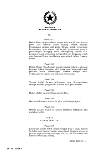 ELIK INDONESIA
-58-
Pasal 181
Dalam Penerbangan adalah jangka waktu sejak saat semua
pintu luar Pesawat Udara ditutup setelah naiknya
Penumpang sampai saat pintu dibuka untuk penurunan
Penumpang, atau dalam hal terjadi pendaratan darurat
penerbangan dianggap terus berlangsung sampai saat
penguasa yang berwenang mengambil alih tanggung jawab
atas Pesawat Udara dan Barang yang ada di dalam Pesawat
Udara.
Pasal 182
Dalam Dinas Penerbangan adalah jangka waktu sejak saat
Pesawat Udara disiapkan oleh awak darat atau oleh awak
pesawat untuk penerbangan tertentu sampai lewat
24 (dtua puluh empat) jam sesudah pendaratan.
Pasal 183
Ternak adalah hewan peliharaan yang dipenrntukkan
sebagai sumber pangan dan sumber mata pencaharian.
Pasal 184
Bulan adalah waktu 30 (tiga puluh) Hari.
Pasal 185
Hari adalah waktu selama 24 (&ta puluh empat) jam.
Pasal 186
Malam adalah waktu di antara matahari terbenam dan
matahari terbit.
BAB VI
ATURAN PENUTUP
Pasal 187
Ketentuan dalam Bab I sampai dengan Bab V Buku Kesatu
berlaku juga bagi perbuatan yang dapat dipidana menurut
peraturan perundang-undangan lain, kecuali ditentukan lain
menurut Undang-Undang.
SK No 161058 A
BUKU KEDUA. . .
 
