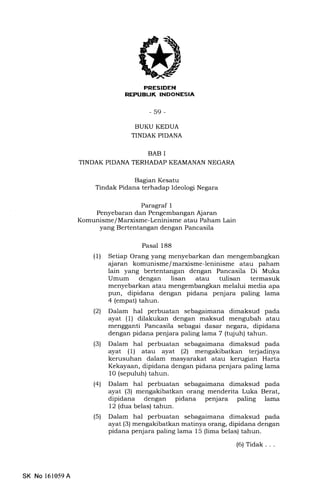 REPIIBUK INDONESIA
-59-
BUKU KEDUA
TINDAK PIDANA
BAB I
TINDAK PIDANA TERHADAP KEAMANAN NEGARA
Bagran Kesatu
Tindak Pidana terhadap Ideologi Negara
Paragraf 1
Penyebaran dan Pengembangan Ajaran
Komunisme/Marxisme-Leninisme atau Paham Lain
yang Bertentangan dengan Pancasila
Pasal 188
(1) Setiap Orang yang menyebarkan dan mengembangkan
ajaran komunisme/marxisme-leninisme atau paham
lain yang bertentangan dengan Pancasila Di Muka
Umum dengan lisan atau tulisan termasuk
menyebarkan atau mengembangkan melalui media apa
pun, dipidana dengan pidana penjara paling lama
4 (empat) tahun.
(21 Dalam hal perbuatan sebagaimana dimaksud pada
ayat (1) dilakukan dengan maksud mengubah atau
mengganti Pancasila sebagai dasar negara, dipidana
dengan pidana penjara paling lama 7 (tujuh) tahun.
(3) Dalam hal perbuatan sebagaimana dimaksud pada
ayal (1) atau ayat (2) mengakibatkan terjadinya
kerusuhan dalam masyarakat atau kerugian Harta
Kekayaan, dipidana dengan pidana penjara paling lama
l0 (sepuluh) tahun.
l4l Dalam hal perbuatan sebagaimana dimaksud pada
ayat (3) mengakibatkan orang menderita Luka Berat,
dipidana dengan pidana penjara paling lama
12 (dua belas) tahun.
(5) Dalam hal perbuatan sebagaimana dimaksud pada
ayat (3) mengakibatkan matinya orang, dipidana dengan
pidana penjara paling lama 15 (lima belas) tahun.
(6)Tidak. . .
SK No 161059A
 