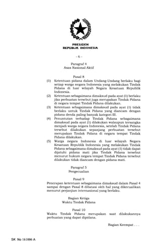 PEESIDEN
NEPUEUK INDONESIA
-6-
Paragraf 4
Asas Nasional Aktif
Pasal 8
(1) Ketentuan pidana dalam Undang-Undang berlaku bagi
setiap warga negara Indonesia yang melakukan Tindak
Pidana di luar wilayah Negara Kesatuan Republik
Indonesia.
(21 Ketentuan sebagaimana dimaksud pada ayat (1) berlaku
jika perbuatan tersebut juga merupakan Tindak Pidana
di negara tempat Tindak Pidana dilakukan.
(3) Ketentuan sebagaimana dimaksud pada ayat (1) tidak
berlaku untuk Tindak Pidana yang diancam dengan
pidana denda paling banyak kategori III.
(41 Penuntutan terhadap Tindak Pidana sebagaimana
dimaksud pada ayat (1) dilakukan walaupun tersangka
menjadi warga negara Indonesia, setelah Tindak Pidana
tersebut dilakukan sepanjang perbuatan tersebut
merupakan Tindak Pidana di negara tempat Tindak
Pidana dilakukan.
(5) Warga negara Indonesia di luar wilayah Negara
Kesatuan Republik Indonesia yang melakukan Tindak
Pidana sebagaimana dimaksud pada ayat (1) tidak dapat
dijatuhi pidana mati jika Tindak Pidana tersebut
menurut hukum negara tempat Tindak Pidana tersebut
dilakukan tidak diancam dengaa pidana mati.
Paragraf 5
Pengecualian
Pasal 9
Penerapan ketentuan sebagaimana dimaksud dalam Pasal 4
sampai dengan Pasal 8 dibatasi oleh hal yang dikecualikan
menurut pe{anjian internasional yang berlaku.
Bagian Ketiga
Waktu Tindak Pidana
Pasal 10
Waktu Tindak Pidana merupakan saat dilakukannya
perbuatan yang dapat dipidana.
SK No 161006A
Bagran Keem,at . . .
 