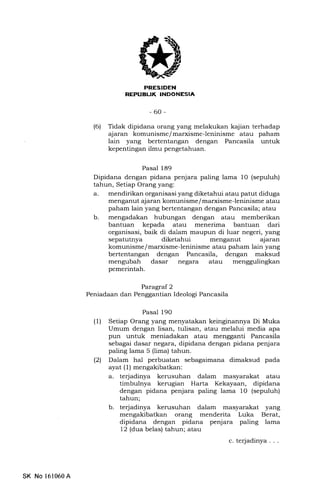 -60-
(6) Tidak dipidana orang yang melakukan kajian terhadap
ajaran komunisme/marxisme-leninisme atau paham
lain yang bertentangan dengan Pancasila untuk
kepentingan ilmu pengetahuan.
Pasal 189
Dipidana dengan pidana penjara paling lama 10 (sepuluh)
tahun, Setiap Orang yang:
a. mendirikan organisasi yang diketahui atau patut diduga
menganut ajaran komunisme/ marxisme-leninisme atau
paham lain yang bertentangan dengan Pancasila; atau
b. mengadakan hubungan dengan atau memberikan
bantuan kepada atau menerima bantuan dari
organisasi, baik di dalam maupun di luar negeri, yang
sepatutnya diketahui menganut ajaran
komunisme/marxisme-leninisme atau paham lain yang
bertentangan dengan Pancasila, dengan maksud
mengubah dasar negara atau menggulingkan
pemerintah.
Paragraf 2
Peniadaan dan Penggantian Ideologi Pancasila
Pasal l9O
(1) Setiap Orang yang menyatakan keinginannya Di Muka
Umum dengan lisan, tulisan, atau melalui media apa
pun untuk meniadakan atau mengganti Pancasila
sebagai dasar negara, dipidana dengan pidana penjara
paling lama 5 (lima) tahun.
(21 Dalam hal perbuatan sebagaimana dimaksud pada
ayat (l) mengakibatkan:
a. terjadinya kerusuhan dalam masyarakat atau
timbulnya kerugian Harta Kekayaan, dipidana
dengan pidana penjara paling lama 1O (sepuluh)
tahun;
b. terjadinya kerusuhan dalam masyarakat yang
mengalibatkan orang menderita Luka Berat,
dipidana dengan pidana penjara paling lama
12 (dua belas) tahun; atau
c. terjadinya . . .
SK No 161060A
 