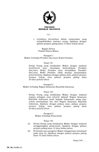 FRESIDEN
REPUBLIK INDONESIA
-6t-
terjadinya kerusuhan dalam masyarakat yang
mengakibatkan matinya orang, dipidana dengan
pidana penjara paling lama 15 (lima belas) tahun.
Bagian Kedua
Tindak Pidana Makar
Paragraf 1
Makar terhadap Presiden dan/ atau Wakil Presiden
Pasal 191
Setiap Orang yang melakukan Makar dengan maksud
membunuh atau merampas kemerdekaan Presiden
dan/ atau Wakil Presiden atau menjadikan Presiden
dan/ atau Wakil Presiden tidak mampu menjalankan
pemerintahan, dipidana dengan pidana mati, pidana penjara
seumur hidup, atau pidana penjara paling lama
2O (dua puluh) tahun.
Paragraf 2
Makar terhadap Negara Kesatuan Republik Indonesia
Pasal 192
Setiap Orang yang melakukan Makar dengan maksud
supaya sebagian atau seluruh wilayah Negara Kesatuan
Republik Indonesia jatuh kepada kekuasaan asing atau
untuk memisahkan diri dari Negara Kesatuan Republik
Indonesia, dipidana dengan pidana mati, pidana penjara
seumur hidup, atau pidana penjara paling lama
20 (dua puluh) tahun.
Paragraf 3
Makar terhadap Pemerintah
Pasal 193
(1) Setiap Orang yang melakukan Makar dengan maksud
menggulingkan pemerintah, dipidana dengan pidana
penjara paling lama 12 (dua belas) tahun.
(21 Pemimpin atau pengatur Makar sebagaimana dimaksud
pada ayat (1), dipidana dengan pidana penjara paling
lama 15 (lima belas) tahun.
c
Pasal 194 . ..
SK No 161061A
 