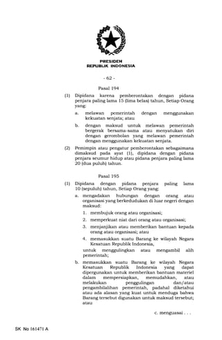 irIrfrEtrIilIIEEtrtrEm
-62-
Pasal 194
(l) Dipidana karena pemberontakan dengan pidana
penjara paling lama 15 (lima belas) tahun, Setiap Orang
yang:
a. melawan pemerintah dengan
kekuatan senjata; atau
b. dengan maksud untuk melawan pemerintah
bergerak bersama-sama atau menyatukan diri
dengan gerombolan yang melawan pemerintah
dengan menggunakan kekuatan senjata.
(21 Pemimpin atau pengatur pemberontakan sebagaimana
dimaksud pada ayat (1), dipidana dengan pidana
penjara seumur hidup atau pidana penjara paling lama
20 (dua puluh) tahun.
Pasal 195
(1) Dipidana dengan pidana penjara paling lama
1O (sepuluh) tahun, Setiap Orang yang:
a. mengadakan hubungan dengan orang atau
organisasi yang berkedudukan di luar negeri dengan
maksud:
1. membujuk orang atau organisasi;
2. memperkuat niat dari orang atau organisasi;
3. menjanjikan atau memberikan bantuan kepada
orang atau organisasi; atau
4. memasukkan suatu Barang ke wilayah Negara
Kesatuan Republik Indonesia,
untuk atau mengambil alih
pemerintah;
b. memasukkan suatu Barang ke wilayah Negara
Kesatuan Republik Indonesia yang dapat
dipergunalan untuk memberikan bantuan materiel
dalam mempersiapkan, memudahkan, atau
melakukan penggulingan dan/atau
pengambilalihan pemerintah, padahal diketahui
atau ada alasan yang kuat untuk menduga bahwa
Barang tersebut digunakan untuk maksud tersebut;
atau
SK No 161471 A
c. menguasal ...
 