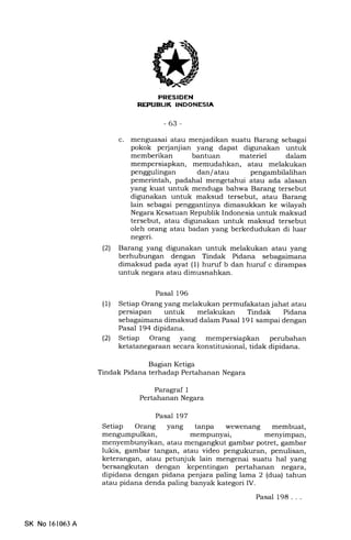 [ItI-IIf+fnt
-63-
c. menguasai atau menjadikan suatu Barang sebagai
pokok perjanjian yang dapat digunakan untuk
memberikan bantuan materiel dalam
mempersiapkan, memudahkan, atau melakukan
penggulingan dan/atau pengambilalihan
pemerintah, padahal mengetahui atau ada alasan
yang kuat untuk menduga bahwa Barang tersebut
digunakan untuk maksud tersebut, atau Barang
lain sebagai penggantinya dimasukkan ke wilayah
Negara Kesatuan Republik Indonesia untuk maksud
tersebut, atau digunakan untuk maksud tersebut
oleh orang atau badan yang berkedudukan di luar
negeri.
(21 Barang yang digunakan untuk melakukan atau yang
berhubungan dengan Tindak Pidana sebagaimana
dimaksud pada ayat (1) huruf b dan huruf c dirampas
untuk negara atau dimusnahkan.
Pasal 196
(1) Setiap Orang yang melakukan permufakatan jahat atau
persiapan untuk melakukan Tindak Pidana
sebagaimana dimaksud dalam Pasal 191 sampai dengan
Pasal 194 dipidana.
(21 Setiap Orang yang mempersiapkan perubahan
ketatanegaraan secara konstitusional, tidak dipidana.
Bagian Ketiga
Tindak Pidana terhadap Pertahanan Negara
Paragraf 1
Pertahanan Negara
Pasal 197
Setiap Orang yang tanpa wewenang membuat,
mengumpulkan, ffi€mpunyai, menyimpan,
menyembunyikan, atau mengangkut gambar potret, gambar
lukis, gambar tangan, atau video pengukuran, penulisan,
keterangan, atau petunjuk lain mengenai suatu hal yang
bersangkutan dengan kepentingan pertahanan negara,
dipidana dengan pidana penjara paling lama 2 (dua) tahun
atau pidana denda paling banyak kategori IV.
SK No 161063 A
Pasal 198 . . .
 