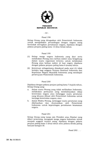 REPUEUK INDONESIA
-64-
Pasal 198
Setiap Orang yang ditugaskan oleh Pemerintah Indonesia
untuk mengadakan perundingan dengan negara asing
bertindak merugikan pertahanan negara, dipidana dengan
pidana penjara paling lama 12 (dua belas) tahun.
Pasal 199
(1) Setiap warga negara Indonesia yang ikut serta
melakukan Perang atau latihan militer atau bergabung
dalam suatu organisasi tertentu untuk melakukan
Perang atau latihan militer di luar negeri, dipidana
dengan pidana penjara paling lama 6 (enam) tahun.
(21 Ketentuan sebagaimana dimaksud pada ayat (1) tidak
berlaku bagi anggota Tentara Nasional Indonesia dan
Kepolisian Negara Republik Indonesia yang mendapat
persetujuan Pemerintah Indonesia.
Pasal 200
Dipidana dengan pidana penjara palin glama 7 (tqiuh) tahun,
Setiap Orang yang:
a. dalam suatu Perang yang tidak melibatkan Indonesia,
melakukan perbuatan yang membahayakan sikap
kenetralan negara atau melanggar suatu peraturan
yang khusus dibuat oleh Pemerintah Indonesia untuk
menjaga kenetralan negara; atau
b. dalam Waktu Perang, melanggar suatu peraturan yang
dikeluarkan dan diumumkan oleh Pemerintah
Indonesia untuk kepentingan pertahanan keamanan
negara.
Pasal 201
Setiap Orang yang tanpa izin Presiden atau Pejabat yang
diberi wewenang, mengajak warga negara Indonesia untuk
menjadi anggota tentara asing, dipidana dengan pidana
penjara paling lama 2 (dua) tahun atau pidana denda paling
banyak kategori III.
SK No 161064A
Pasal2O2 . . .
 