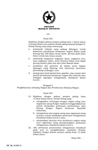 I'NT-trNIiEITtr
-65-
Pasal 2O2
Dipidana dengan pidana penjara paling lama 1 (satu) tahun
6 (enam) Bulan atau pidana denda paling banyak kategori II,
Setiap Orang yang tanpa wewenang:
a. memasuki wilayah yang sedang dibangun untuk
keperluan pertahanan keamanan negara dalam jarak
kurang dari 5O0 (lima ratus) meter, kecuali pada jalan
besar untuk lalu lintas umum;
b. memasuki bangunan angkatan darat, angkatan laut,
atau angkatan udara, serta Pesawat Udara atau kapal
perang melalui jalan lain dari jalan Masuk biasa;
c. membawa alat pemotret ke dalam suatu bagian
lapangan yang dilarang oleh ketentuan peraturan
perundang-undangan; atau
d. mempunyai hasil pemotretan, gambar, atau uraian dari
proyek pertahanan keamanan negara dari seluruh atau
sebagian lapangan sebagaimana dimaksud dalam
huruf c.
Paragral 2
terhadap Negara dan Pembocoran Rahasia Negara
Pasal 203
(l) Dipidana dengan pidana penjara paling lama
12 (dua belas) tahun, Setiap Orang yang:
a. mengadakan hubungan dengan negara asing atau
organisasi asing dengan maksud menggerakkannya
untuk melakukan perbuatan permusuhan atau
Perang dengan Negara Kesatuan Republik
Indonesia;
b. memperkuat niat negara asing atau organisasi asing
tersebut untuk melakukan perbuatan sebagaimana
dimaksud dalam huruf a; atau
c. menjanjikan bantuan atau membantu negara asing
atau organisasi asing mempersiapkan perbuatan
sslagaimana dimaksud dalam huruf a.
(2) Jika perbuatan permusuhsn s6lagaimana dimaksud
pada ayat (1) mengakibatkan terjadinya Perang,
dipidana dengan pidana penjara paling lama 15 (lima
belas) tahun.
Pasal 204...
SK No 161065A
 