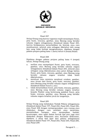 REPUEIJK INDOXESIA
-67 -
Pasal 2O7
Setiap Orang yang karena tugasnya wajib menyimpan Surat,
peta bumi, rencana, gambar, atau Barang yang bersifat
rahasia negara sebagaimana dimaksud dalam Pasal 205,
karena kealpaannya menyebabkan isi, bentuk, atau cara
membuatnya, seluruh atau sebagian diketahui oleh orang
lain yang tidak berhak mengetahuinya, dipidana dengan
pidana penjara paling lama 1 (satu) tahun 6 (enam) Bulan.
Pasal 2O8
Dipidana dengan pidana penjara paling lama 4 (empat)
tahun, Setiap Orang yang:
a. melihat atau mempelajari Surat, peta bumi, rencana,
gambar, atau Barang yang bersifat rahasia negara
sebagaimana dimaksud dalam Pasal 205, seluruh atau
sebagian yang diketahuinya atau patut diduga bahwa
Surat, peta bumi, rencana, gambar, atau Barang yang
bersifat rahasia negara tersebut tidak boleh
diketahuinya;
b. membuat atau meminta membuat cetakan, gambar,
atau tiruan dari Surat, peta bumi, rencana, gambar,
atau Barang yang bersifat rahasia negara sebagaimana
dimaksud dalam huruf a; atau
c. tidak menyerahkan Surat, peta bumi, rencana, gambar,
atau Barang yang bersifat rahasia negara tersebut
kepada Pejabat yang berwenang padahal Surat, peta
bumi, rencana, gambar, atau Barang yang bersifat
rahasia negara tersebut jatuh ke tangannya.
Pasal 2O9
Setiap Orang yang melakukan Tindak Pidana sebagaimana
dimaksud dalam Pasal l97,Pasal202, Pasal 205, Pasal 206,
atau Pasal 208 dengan mempergunakan cara curang atau
dilakukan dengan cara memberi atau menerima,
menimbulkan harapan, atau menjanjikan hadiah,
keuntungan, atau upah dalam bentuk apa pun juga atau
dilakukan dengan Kekerasan atau Ancaman Kekerasan,
dipidana 2 (dua) kali lipat dari pidana sebagaimana
dimaksud dalam Pasal 197, Pasal 2O2,Pasal2O1,Pasal2O6,
atau Pasal 208.
SK No 161067A
Paragraf 3 . . .
 