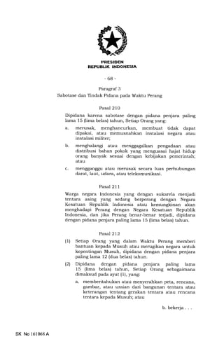 r-!?r*TiT;ill
NEFUELIK INDONESIA
-68-
Paragraf 3
Sabotase dan Tindak Pidana pada Waktu Perang
Pasal 210
Dipidana karena sabotase dengan pidana penjara paling
lama 15 (lima belas) tahun, Setiap Orang yang:
a. merusak, menghancurkan, membuat tidak dapat
dipakai, atau memusnahkan instalasi negara atau
instalasi militer;
b. menghalangi atau menggagalkan pengadaan atau
distribusi bahan pokok yang menguasai hajat hidup
orang banyak sesuai dengan kebijakan pemerintah;
atau
c. mengganggu atau merusak secara luas perhubungan
darat, laut, udara, atau telekomunikasi.
Pasal 211
Warga negara Indonesia yang dengan sukarela menjadi
tentara asing yang sedang berperang dengan Negara
Kesatuan Republik Indonesia atau kemungkinan akan
menghadapi Perang dengan Negara Kesatuan Republik
Indonesia, dan jika Perang benar-benar terjadi, dipidana
dengan pidana penjara paling lama 15 (lima belas) tahun.
Pasal2l2
(l) Setiap Orang yang dalam Waktu Perang memberi
bantuan kepada Musuh atau merugikan negara untuk
kepentingan Musuh, dipidana dengan pidana penjara
paling lama 12 (dua belas) tahun.
(21 Dipidana dengan pidana penjara paling lama
15 (lima belas) tahun, Setiap Orang sebagaimana
dimaksud pada ayat (1), yang:
a. memberitahukan atau menyerahkan peta, rencana,
gambar, atau uraian dari bangunan tentara atau
keterangan tentang gerakan tentara atau rencana
tentara kepada Musuh; atau
SK No 161068A
b. bekerja. . .
 