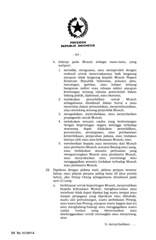 (3)
iEiT;FIEtrN
-69-
b. bekerja pada Musuh sebagai mata-mata, yang
meliputi:
1. memiliki, menguasai, atau memperoleh dengan
maksud unhrk meneruskannya baik langsung
rurupun tidak langsung kepada Musuh Negara
Kesatuan Republik Indonesia, sesuatu peta,
rancangan, gambar, atau hrlisan tentang
bangunan militer atau rahasia militer ataupun
keterangan tentang rahasia pemerintah dalam
bidang politik, diFlomasi, atau ekonomi;
2. melakukan penyelidikan untuk Musuh
sebagaimana dimaksud dalam huruf a atau
menerima dalam pemondokan, menyembunyikan,
atau menolong seorang penyelidik Musuh;
3. mengadakan, memudahkan, atau menyebarkan
propaganda untuk Musuh;
4. melakukan sesuatu usaha yang bertentangan
dengan kepentingan negara sehingga terhadap
seseor€rrg dapat dilakukan penyelidikan,
penuntutan, perampasan, atau pembatasan
kemerdekaan, penjatuhan pidana, atau tindakan
lainnya oleh atau atas kekuasaan Musuh; atau
5. memberikan kepada atau menerima dari Musuh
atau pembantu Musuh, sesuatu Barang atau uang,
atau melakukan sesuatu perbuatan yang
menguntungkan Musuh atau pembantu Musuh,
atau menyukarkan atau merintangi atau
menggagalkan sesuatu tindakan terhadap Musuh
atau pembantu Musuh.
Dipidana dengan pidana mati, pidana penjara seumur
hidup, atau pidana penjara paling lama 20 (dua puluh)
tahun, jika Setiap Orang sebagaimana dimaksud pada
ayat (1) yang:
a. berkhianat untuk kepentingan Musuh, menyerahkan
kepa.da kekuasaan Musuh, menghancurkan atau
membuat tidak dapat dipakai lagi suatu tempat atau
tempat penjagaan yang diperkuat atau diduduki,
suatu alat perhubungan, suatu perbekalan Perang,
atau suatu kas Perang, ataupun suatu bagian dari itu
atau menghalang-halangi atau menggagalkan suatu
usaha tentara yang direncanakan atau
diselenggarakan untuk menangkis atau menyerang;
atau
SK No 161059A
b. menyebabkan . . .
 