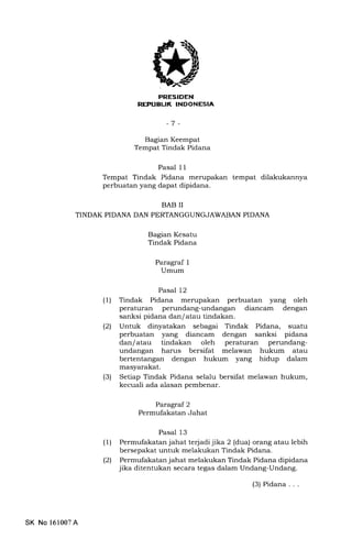 PTIESIDEN
REFUEUK INDONESIA
-7 -
Baglan Keempat
Tempat Tindak Pidana
Pasal 11
Tempat Tindak Pidana merupakan tempat dilakukannya
perbuatan yang dapat dipidana.
BAB II
TINDAK PIDANA DAN PERTANGGUNGJAWABAN PIDANA
Bagian Kesatu
Tindak Pidana
Paragraf 1
Umum
Pasal 12
(1) Tindak Pidana merupakan perbuatan yang oleh
peraturan perundang-undangan diancam dengan
sanksi pidana dan/ atau tindakan.
l2l Untuk dinyatakan sebagai Tindak Pidana, suatu
perbuatan yang diancam dengan sanksi pidana
dan/atau tindakan oleh peraturan perundang-
undangan harus bersifat melawan hukum atau
bertentangan dengan hukum yang hidup dalam
masyarakat.
(3) Setiap Tindak Pidana selalu bersifat melawan hukum,
kecuali ada alasan pembenar.
Paragraf 2
Permufakatan Jahat
Pasal 13
(1) Permufalatan jahat terjadi jika 2 (dua) orang atau lebih
bersepakat untuk melakukan Tindak Pidana.
l2l Permufakatan jahat melakukan Tindak Pidana dipidana
jika ditentukan secara tegas dalam Undang-Undang.
(3) Pidana . . .
SK No 161007A
 