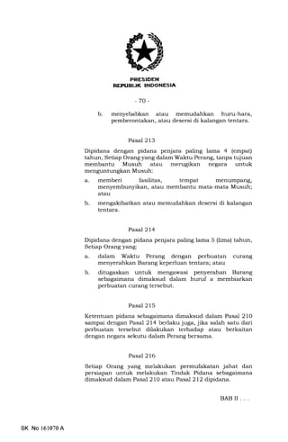 PRESIDEN
-70-
b. menyebabkan atau memudahkan hunr-hara,
pemberontakan, atau desersi di kalangan tentara.
Pasal 213
Dipidana dengan pidana penjara paling lama 4 (empat)
tahun, Setiap Orang yang dalam Waktu Perang, tanpa tujuan
membantu Musuh atau merugikan negara untuk
menguntungkan Musuh:
a. memberi fasilitas, tempat menumpang,
menyembunyikan, atau membantu mata-mata Musuh;
atau
b. mengakibatkan atau memudahkan desersi di kalangan
tentara.
Pasal214
Dipidana dengan pidana penjara paling lama 5 (lima) tahun,
Setiap Orang yang:
a. dalam Waktu Perang dengan perbuatan curang
menyerahkan Barang keperluan tentara; atau
b. ditugaskan untuk mengawasi penyerahan Barang
sebagaimana dimaksud dalam huruf a membiarkan
perbuatan curang tersebut.
Pasal 215
Ketentuan pidana sebagaimana dimaksud dalam Pasal 210
sampai dengan Pasal 214 berlaku juga, jika salah satu dari
perbuatan tersebut dilakukan terhadap atau berkaitan
dengan negara sekutu dalam Perang bersama.
Pasal 216
Setiap Orang yang melakukan permufakatan jahat dan
persiapan untuk melakukan Tindak Pidana sebagaimana
dimaksud dalam Pasal 210 atau Pasal 212 dipidana.
BABII ...
SK No 161070A
 