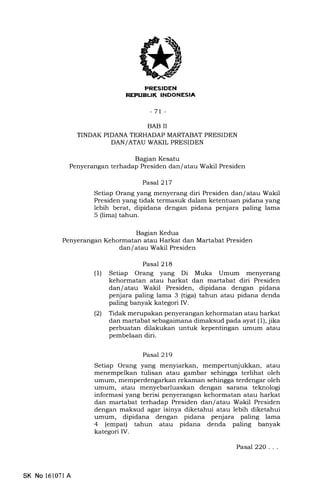 REFI.IBUI( INDONESIA
-71-
BAB II
TINDAK PIDANA TERHADAP MARTABAT PRESIDEN
DAN/ATAU WAKIL PRESIDEN
Bagian Kesatu
Penyerangan terhadap Presiden dan/ atau Wakil Presiden
lagian Kedua
Penyerangan Kehormatan atau Harkat dan Martabat Presiden
dan/ atau Wakil Presiden
Pasal 217
Setiap Orang yang menyerang diri Presiden dan/ atau Wakil
Presiden yang tidak termasuk dalam ketentuan pidana yang
lebih berat, dipidana dengan pidana penjara paling lama
5 (lima) tahun.
Pasal 218
(l) Setiap Orang yang Di Muka Umum menyerang
kehormatan atau harkat dan martabat diri Presiden
darrlatau Wakil Presiden, dipidana dengan pidana
penjara paling lama 3 (tiga) tahun atau pidana denda
paling banyak kategori IV.
(21 Tidak merupakan penyerangan kehormatan atau harkat
dan martabat sebagaimana dimaksud pada ayat (1), jika
perbuatan dilakukan untuk kepentingan umum atau
pembelaan diri.
Pasal 219
Setiap Orang yang menyiarkan, mempertunjukkan, atau
menempelkan tulisan atau gambar sehingga terlihat oleh
umum, memperdengarkan rekaman sehingga terdengar oleh
umum, atau menyebarluaskan dengan sarana teknologi
informasi yang berisi penyerangan kehormatan atau harkat
dan martabat terhadap Presiden dan/ atau Wakil Presiden
dengan maksud agar isinya diketahui atau lebih diketahui
umum, dipidana dengan pidana penjara paling lama
4 (empat) tahun atau pidana denda paling banyak
kategori IV.
SK No 16107l A
Pasal 22O...
 