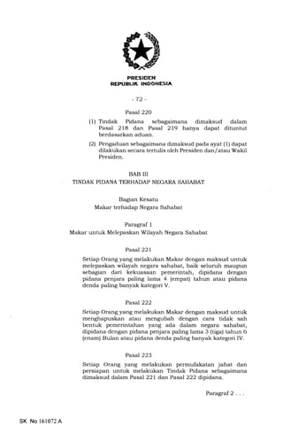 Efltrtrf,I]IEENtrEIA
-72-
Pasal 22O
(1) Tindak Pidana sebagaimana dimaksud dalam
Pasal 218 dan Pasal 2L9 hanya dapat dituntut
berdasarkan aduan.
(2) Pengaduan sebagaimana dimaksud pada ayat (1) dapat
dilakukan secara tertulis oleh Presiden dan/ atau Wakil
Presiden.
BAB III
TINDAK PIDANA TERHADAP NEGARA SAHABAT
Bagian Kesatu
Makar terhadap Negara Sahabat
Paragraf 1
Makar untuk Melepaskan Wilayah Negara Sahabat
Pasal 221
Setiap Orang yang melakukan Makar dengan malsud untuk
melepaskan wilayah negara sahabat, baik seluruh maupun
sebagian dari kekuasaan pemerintah, dipidana dengan
pidana penjara paling lama 4 (empat) tahun atau pidana
denda paling banyak kategori V.
Pasal 222
Setiap Orang yang melakukan Makar dengan maksud untuk
menghapuskan atau mengubah dengan cara tidak sah
bentuk pemerintahan yang ada dalam negara sahabat,
dipidana dengan pidana penjara paling lama 3 (tiga) tahun 6
(enam) Bulan atau pidana denda paling banyak kategori IV.
Pasa7223
Setiap Orang yang melakukan permufakatan jahat dan
persiapan untuk melakukan Tindak Pidana sebagaimana
dimaksud dalam Pasal 22L danPasal 222 dipidana.
SK No 161072A
Paragraf2 . . .
 