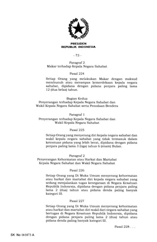 MtrtrIEtrN
T
-73-
Paragraf 2
Makar terhadap Kepala Negara Sahabat
Pasal 224
Setiap Orang yang melakukan Makar dengan maksud
membunuh atau merarnpas kemerdekaan kepala negara
sahabat, dipidana dengan pidana penjara paling lama
12 (dua belas) tahun.
Bagian Kedua
Penyerangan terhadap Kepala Negara Sahabat dan
Wakil Kepala Negara Sahabat serta Penodaan Bendera
Paragraf I
Penyerangan terhadap Kepala Negara Sahabat dan
Wakil Kepala Negara Sahabat
Pasal 225
Setiap Orang yang menyerang diri kepala negara sahabat dan
wakil kepala negara sahabat yang tidak termasuk dalam
ketentuan pidana yang lebih berat, dipidana dengan pidana
penjara paling lama 3 (tiga) tahun 6 (enam) Bulan.
Paragral 2
Penyerangan Kehormatan atau Harkat dan Martabat
Kepala Negara Sahabat dan Wakil Negara Sahabat
Pasal 226
Setiap Orang yang Di Muka Umum menyerang kehormatan
atau harkat dan martabat diri kepala negara sahabat yang
sedang menjalankan tugas kenegaraan di Negara Kesatuan
Republik Indonesia, dipidana dengan pidana penjara paling
lama 2 (dua) tahun atau pidana denda paling banyak
kategori III.
Pasal227
Setiap Orang yang Di Muka Umum menyerang kehormatan
atau harkat dan martabat diri wakil dari negara sahabat yang
bertugas di Negara Kesatuan Republik Indonesia, dipidana
dengan pidana penjara paling lama 2 (dua) tahun atau
pidana denda paling banyak kategori III.
Pasal 228...
SK No 161073 A
 
