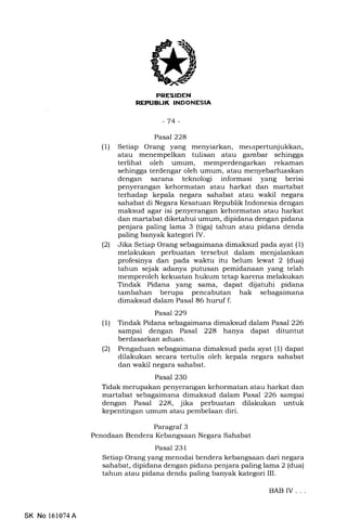 PRESIDEN
REPUBLIK TNDONESIA
-74-
Pasal 228
(1) Setiap Orang yang menyiarkan, merrrpertunjukkan,
atau menempelkan tulisan atau gambar sehingga
terlihat oleh umum, memperdengarkan rekaman
sehingga terdengar oleh umum, atau menyebarluaskan
dengan sarana teknologi informasi yang berisi
penyerangan kehormatan atau harkat dan martabat
terhadap kepala negara sahabat atau wakil negara
sahabat di Negara Kesatuan Republik Indonesia dengan
maksud agar isi penyerangan kehormatan atau harkat
dan martabat diketahui umum, dipidana dengan pidana
penjara paling lama 3 (tiga) tahun atau pidana denda
paling banyak kategori IV.
(21 Jika Setiap Orang sebagaimana dimaksud pada ayat (1)
melakukan perbuatan tersebut dalam menjalankan
profesinya dan pada waktu itu belum lewat 2 (dua)
tahun sejak adanya putusan pemidanaan yang telah
memperoleh kekuatan hukum tetap karena melakukan
Tindak Pidana yang sama, dapat dijatuhi pidana
tambahan berupa pencabutan hak sebagaimana
dimaksud dalam Pasal 86 hurrf f.
Pasal229
(l) Tindak Pidana sebagaimana dimaksud dalam Pasal 226
sampai dengan Pasal 228 hanya dapat dituntut
berdasarkan aduan.
(21 Pengaduan sebagaimana dimaksud pada ayat (1) dapat
dilakukan secara tertulis oleh kepala negara sahabat
dan wakil negara sahabat.
Pasal 230
Tidak merupakan penyerangan kehormatan atau harkat dan
martabat sebagaimana dimaksud dalam Pasal 226 sampai
dengan Pasal 228, jika perbuatan dilakukan untuk
kepentingan umum atau pembelaan diri.
Paragraf 3
Penodaan Bendera Kebangsaan Negara Sahabat
Pasal 231
Setiap Orang yang menodai bendera kebangsaan dari negara
sahabat, dipidana dengan pidana penjara paling lama 2 (dua)
tahun atau pidana denda paling banyak kategori III.
BAB IV. . .
SK No 161074A
 