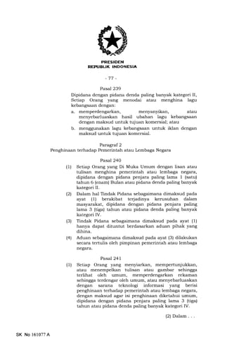 REPIIBUK INDONESIA
Pasal 239
Dipidana dengan pidana denda paling banyak kategori II,
Setiap Orang yang menodai atau menghina lagu
kebangsaan dengan:
a. memperdengarkan, menyanyikan, atau
menyebarluaskan hasil ubahan lagu kebangsaan
dengan maksud untuk tqjuan komersial; atau
b. menggunakan lagu kebangsaan untuk iklan dengan
maksud untuk tujuan komersial.
Paragraf 2
Penghinaan terhadap Pemerintah atau Lembaga Negara
Pasal 240
(1) Setiap Orang yang Di Muka Umum dengan lisan atau
tulisan menghina pemerintah atau lembaga negara,
dipidana dengan pidana penjara paling lama 1 (satu)
tahun 6 (enam) Bulan atau pidana denda paling banyak
kategori II.
(21 Dalam hal Tindak Pidana sebagaimana dimaksud pada
ayat (1) berakibat terjadinya kerusuhan dalam
masyarakat, dipidana dengan pidana penjara paling
lama 3 (tiga) tahun atau pidana denda paling banyak
kategori IV.
(3) Tindak Pidana sebagaimana dimaksud pada ayat (l)
hanya dapat dituntut berdasarkan aduan pihak yang
dihina.
(4) Aduan sebagaimana dimaksud pada ayat (3) dilakukan
secara tertulis oleh pimpinan pemerintah atau lembaga
neSara.
Pasal 241
(1) Setiap Orang yang menyiarkan, mempertunjukkan,
atau menempelkan tulisan atau gambar sehingga
terlihat oleh umum, memperdengarkan rekaman
sehingga terdengar oleh umum, atau menyebarluaskan
dengan sarana teknologi informasi yang berisi
penghinaan terhadap pemerintah atau lembaga negara,
dengan maksud agar isi penghinaan diketahui umum,
dipidana dengan pidana penjara paling lama 3 (tiga)
tahun atau pidana denda paling banyak kategori IV.
(2) Dalam . . .
SK No 161077A
 