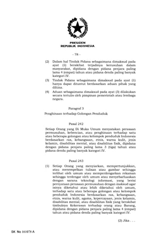 I
-7a-
(21 Dalam hal Tindak Pidana sebagaimana dimaksud pada
ayat (1) beralibat terjadinya kerusuhan dalam
masyarakat, dipidana dengan pidana penjara paling
larr:a 4 (empat) tahun atau pidana denda paling banyak
kategori IV.
(3) Tindak Pidana sebagaimana dimaksud pada ayat (1)
hanya dapat dituntut berdasarkan aduan pihak yang
dihina.
(41 Aduan sebagaimana dimaksud pada ayat (3) dilakukan
secara tertulis oleh pimpinan pemerintah atau lembaga
negara.
Paragraf 3
Penghinaan terhadap Golongan Penduduk
Pasal 242
Setiap Orang yang Di Muka Umum menyatakan perasaan
permusuhan, kebencian, atau penghinaan terhadap satu
atau beberapa golongan atau kelompok penduduk Indonesia
berdasarkan ras, kebangsaan, etnis, warna kulit, jenis
kelamin, disabilitas mental, atau disabilitas lisik, dipidana
dengan pidana penjara paling lama 3 (tiga) tahun atau
pidana denda paling banyak kategori IV.
Pasal 243
(l) Setiap Orang yang menyiarkan, mempertunjukkan,
atau menempelkan tulisan atau gambar sehingga
terlihat oleh umum atau memperdengarkan rekaman
sehingga terdengar oleh umum atau menyebarluaskan
dengan sarana teknologi informasi, yang berisi
pernyataan perasazrn permusuhan dengan maksud agar
isinya diketahui atau lebih diketahui oleh umum,
terhadap satu atau beberapa golongan atau kelompok
penduduk Indonesia berdasarkan ras, kebangsaan,
etnis, warna kulit, agama, kepercayaan, jenis kelamin,
disabilitas mental, atau disabilitas fisik yang berakibat
timbulnya Kekerasan terhadap orang atau Barang,
dipidana dengan pidana penjara paling lama 4 (empat)
tahun atau pidana denda paling banyak kategori IV.
(2)Jika . . .
SK No 151078 A
 