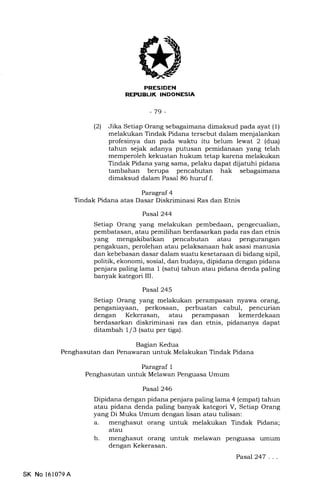 l-Irf+TFT{X
REPTIBLIK INDONESIA
-79-
(21 Jika Setiap Orang sebagaimana dimaksud pada ayat (1)
melakukan Tindak Pidana tersebut dalam menjalankan
profesinya dan pada waktu itu belum lewat 2 (dua)
tahun sejak adanya putusan pemidanaan yang telah
memperoleh kekuatan hukum tetap karena melakukan
Tindak Pidana yang sama, pelaku dapat dijatuhi pidana
tambahan berupa pencabutan hak sebagaimana
dimaksud dalam Pasal 86 huruf f.
Paragraf 4
Tindak Pidana atas Dasar Diskriminasi Ras dan Etnis
Bagian Kedua
Penghasutan dan Penawaran untuk Melakukan Tindak Pidana
Paragraf 1
Penghasutan untuk Melawan Penguasa Umum
Pasal 244
Setiap Orang yang melakukan pembedaan, pengecualian,
pembatasan, atau pemilihan berdasarkan pada ras dan etnis
yang mengakibatkan pencabutan atau pengurangan
pengakuan, perolehan atau pelaksanaan hak asasi manusia
dan kebebasan dasar dalam suatu kesetaraan di bidang sipil,
politik, ekonomi, sosial, dan budaya, dipidana dengan pidana
penjara paling lama 1 (satu) tahun atau pidana denda paling
banyak kategori III.
Pasal 245
Setiap Orang yang melakukan perampasan nyawa orang,
penganiayaan, perkosaan, perbuatan cabul, pencurian
dengan Kekerasan, atau perampasan kemerdekaan
berdasarkan diskriminasi ras dan etnis, pidananya dapat
ditambah 1/3 (satu per tiga).
Pasal 246
Dipidana dengan pidana penjara paling lama 4 (empat) tahun
atau pidana denda paling banyak kategori V, Setiap Orang
yang Di Muka Umum dengan lisan atau tulisan:
a. menghasut orang untuk melakukan Tindak Pidana;
atau
b. menghasut orang untuk melawan penguasa umum
dengan Kekerasan.
Pasal247 . ..
SK No 161079A
 