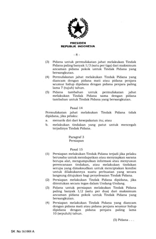 llrr-{rT;trIllilTlTatrtltrtrIrtr
-8-
(3) Pidana untuk permufakatan jahat melakukan Tindak
Pidana paling banyak I /3 (satu per tiga) dari maksimum
ancaman pidana pokok untuk Tindak Pidana yang
bersangkutan.
l4l Permufakatan jahat melakukan Tindak Pidana yang
diancam dengan pidana mati atau pidana penjara
seumur hidup dipidana dengan pidana penjara paling
lama 7 (tujuh) tahun.
(5) Pidana tambahan untuk permufakatan jahat
melakukan Tindak Pidana sama dengan pidana
tambahan untuk Tindak Pidana yang bersangkutan.
Pasal 14
Permufakatan jahat melakukan Tindak Pidana tidak
dipidana, jika pelaku:
a. menarik diri dari kesepakatan itu; atau
b. melakukan tindakan yang patut untuk mencegah
terjadinya Tindak Pidana.
Paragraf 3
Persiapan
Pasal 15
(1) Persiapan melakukan Tindak Pidana terjadi jika pelaku
berusaha untuk mendapatkan atau menyiapkan sarana
berupa alat, mengumpulkan informasi atau men5rusun
perencanaan tindakan, atau melakukan tindakan
serupa yang dimaksudkan untuk menciptakan kondisi
untuk dilakukannya suatu perbuatan yang secara
langsung ditujukan bagi penyelesaian Tindak Pidana.
(21 Persiapan melakukan Tindak Pidana dipidana, jika
ditentukan secara tegas dalam Undang-Undang.
(3) Pidana untuk persiapan melakukan Tindak Pidana
paling banyak l/2 (satu per dua) dari maksimum
ancarnan pidana pokok untuk Tindak Pidana yang
bersangkutan.
(4) Persiapan melakukan Tindak Pidana yang diancam
dengan pidana mati atau pidana penjara seumur hidup
dipidana dengan pidana penjara paling lama
10 (sepuluh) tahun.
(5) Pidana . . .
SK No 161008A
 