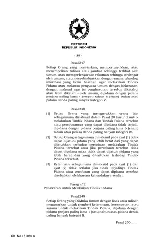PRESIDEN
REPIIEUK INDONESIA
-80-
Pasal 247
Setiap Orang yang menyiarkan, mempertunjukkan, atau
menempelkan tulisan atau gambar sehingga terlihat oleh
umum, atau memperdengarkan rekaman sehingga terdengar
oleh umum, atau menyebarluaskan dengan sarana teknologi
informasi yang berisi hasutan agar melakukan Tindak
Pidana atau melawan penguasa umum dengan Kekerasan,
dengan maksud agar isi penghasutan tersebut diketahui
atau lebih diketahui oleh umum, dipidana dengan pidana
penjara paling lama 4 (empat) tahun 6 (enam) Bulan atau
pidana denda paling banyak kategori V.
Pasal 248
(1) Setiap Orang yang menggerakkan orang lain
sebagaimana dimaksud dalam Pasal 20 huruf d untuk
melakukan Tindak Pidana dan Tindak Pidana tersebut
atau percobaannya yang dapat dipidana tidak terjadi,
dipidana dengan pidana penjara paling lama 6 (enam)
tahun atau pidana denda paling banyak kategori IV.
(2) Setiap Orang sebagaimana dimaksud pada ayat (1) tidak
dapat dijatuhi pidana yang lebih berat dari yang dapat
dijatuhkan terhadap percobaan melakukan Tindak
Pidana tersebut atau jika percobaan tersebut tidak
dapat dipidana maka tidak dapat dijatuhi pidana yang
lebih berat dari yang ditentukan terhadap Tindak
Pidana tersebut.
(3) Ketentuan sebagaimana dimaksud pada ayat (1) dan
ayat (21 tidak berlaku jika tidak terjadinya Tindak
Pidana atau percobaan yang dapat dipidana tersebut
disebabkan oleh karena kehendaknya sendiri.
Paragraf 2
Penawaran untuk Melakukan Tindak Pidana
Pasal 249
Setiap Orang yang Di Muka Umum dengan lisan atau tulisan
menawarkan untuk memberi keterangan, kesempatan, atau
sarana untuk melakukan Tindak Pidana, dipidana dengan
pidana penjara paling lama 1 (satu) tahun atau pidana denda
paling banyak kategori II.
SK No 161080A
Pasal 25O...
 