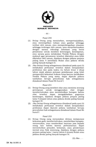 I]
-81 -
Pasal 250
(1) Setiap Orang yang menyiarkan, mempertunjukkan,
atau menempelkan tulisan atau gambar sehingga
terlihat oleh umum, atau memperdengarkan rekaman
sehingga terdengar oleh umum, atau menyebarluaskan
dengan sarana teknologi informasi yang berisi
penawaran untuk memberi keterangan, kesempatan,
atau sarana guna melakukan Tindak Pidana dengan
maksud agar penawaran tersebut diketahui atau lebih
diketahui oleh umum, dipidana dengan pidana penjara
paling lama 9 (sembilan) Bulan atau pidana denda
paling banyak kategori II.
(21 Jika Setiap Orang sebagaimana dimaksud pada ayat (1)
melakukan perbuatan tersebut dalam menjalankan
profesinya dan pada waktu itu belum lewat 2 (dua)
tahun sejak adanya putusan pemidanaan yang telah
memperoleh kekuatan hukum tetap karena melakukan
Tindak Pidana yang sama, dapat dijatuhi pidana
tambahan berupa pencabutan hak sebagaimana
dimaksud dalam Pasal 86 huruf f.
Pasal 251
(1) Setiap Orang yang memberi obat atau meminta seorang
perempuan untuk menggunakan obat dengan
memberitahukan atau menimbulkan harapan bahwa
obat tersebut dapat mengakibatkan gugurnya
kandungan, dipidana dengan pidana penjara paling
lama 4 (empat) tahun atau pidana denda paling banyak
kategori IV.
(21 Jika Setiap Orang sebagaimana dimaksud pada ayat (1)
melakukan perbuatan tersebut dalam menjalankan
profesinya dapat dijatuhi pidana tambahan berupa
pencabutan hak sebagaimana dimaksud dalam Pasal 86
hurrrf f.
Pasal 252
(1) Setiap Orang yang menyatakan dirinya mempunyai
kekuatan gaib, memberitahukan, memberikan harapan,
menawarkan, atau memberikan bantuan jasa kepada
orang lain bahwa karena perbuatannya dapat
menimbulkan penyakit, kematian, atau penderitaan
mental atau fisik seseorang, dipidana dengan pidana
penjara paling lama 1 (satu) tahun 6 (enam) Bulan atau
pidana denda paling banyak kategori IV.
(2)Jika...
SK No 161081 A
 