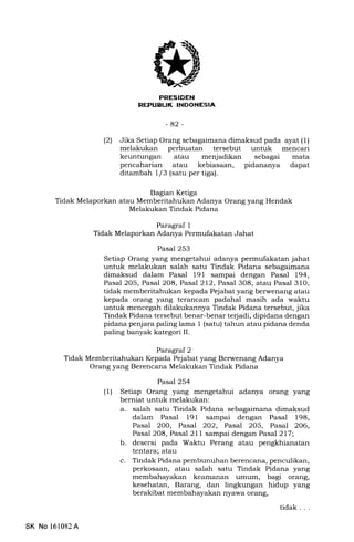 t
EEtrEIEtrN
rrflrl:IfrtTrt rrlEm
-42-
(21 Jika Setiap Orang sebagaimana dimaksud pada ayat (1)
melakukan perbuatan tersebut untuk mencari
keuntungan atau menjadikan sebagai mata
pencaharian atau kebiasaan, pidananya dapat
ditambah 1/3 (satu per tiga).
Bagian Ketiga
Tidak Melaporkan atau Memberitahukan Adanya Orang yang Hendak
Melakukan Tindak Pidana
Paragraf 1
Tidak Melaporkan Adanya Permufakatan Jahat
Pasal 253
Setiap Orang yang mengetahui adanya permufakatan jahat
untuk melakukan salah satu Tindak Pidana sebagaimana
dimaksud dalam Pasal 191 sampai dengan Pasal 194,
Pasal 205, Pasal 2O8, Pasal 212, Pasal 308, atau Pasal 310,
tidak memberitahukan kepada Pejabat yang berwenang atau
kepada orang yang terancam padahal masih ada waktu
untuk mencegah dilakukannya Tindak Pidana tersebut, jika
Tindak Pidana tersebut benar-benar terjadi, dipidana dengan
pidana penjara paling lama 1 (satu) tahun atau pidana denda
paling banyak kategori II.
Paragraf 2
Tidak Memberitahukan Kepada Pejabat yang Berwenang Adanya
Orang yang Berencana Melakukan Tindak Pidana
Pasal 254
(U Setiap Orang yang mengetahui adanya orang yang
berniat untuk melakukan:
a. salah satu Tindak Pidana sebagaimana dimaksud
dalam Pasal 191 sampai dengan Pasal 198,
Pasal 200, Pasal 2O2, Pasal 205, Pasal 2O6,
Pasal 2O8, Pasal 211 sampai dengan Pasal 217;
b. desersi pada Waktu Perang atau pengkhianatan
tentara; atau
c. Tindak Pidana pembunuhan berencana, penculikan,
perkosaan, atau salah satu Tindak Pidana yang
membahayakan keamanan umum, bagi orang,
kesehatan, Barang, dan lingkungan hidup yang
berakibat membahayak€rn nyawa orang,
tidak. . .
SK No 161082A
 