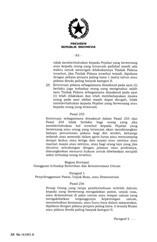 PRESIOEl{
REPTIELIK INDONESIA
-83-
tidak memberitahukan kepada Pejabat yang berwenang
atau kepada orang yang terancam padahal masih ada
waktu untuk mencegah dilakukannya Tindak Pidana
tersebut, jika Tindak Pidana tersebut terjadi, dipidana
dengan pidana penjara paling lama 1 (satu) tahun atau
pidana denda paling banyak kategori II.
(21 Ketentuan pidana sebagaimana dimaksud pada ayat (1)
berlaku juga terhadap orang yang mengetahui salah
satu Tindak Pidana sebagaimana dimaksud pada ayat
(1) telah dilakukan dan telah membahayakan nyawa
orang pada saat akibat masih dapat dicegah, tidak
memberitahukan kepada Pejabat yang berwenang atau
kepada orang yang terancam.
Pasal 255
Ketentuan sebagaimana dimaksud dalam Pasal 253 dan
Pasal 254 tidak berlaku bagi orang yang jika
memberitahukan hal tersebut kepada Pejabat yang
berwenang atau orang yang terancam akan mendatangkan
bahaya penuntutan pidana bagi diri sendiri, keluarga
sedarah atau semenda dalam garis lurrs atau menyamping
dera-iat kedua atau ketiga dari suami atau istrinya atau
mantan suami atau istrinya, atau bagi orang lain yang jika
dituntut sehubungan dengan jabatan atau profesinya,
dimungkinkan menurut hukum untuk dibebaskan menjadi
saksi terhadap orang tersebut.
Bagian Keempat
Gangguan terhadap Ketertiban dan Ketenteraman Umum
Paragraf 1
Penyelenggaraan Pawai, Unjuk Rasa, atau Demonstrasi
Pasal 256
Setiap Orang yang tanpa pemberitahuan terlebih dahulu
kepada yang berwenang mengadakan pawai, unjuk rasa,
atau demonstrasi di jalan umum atau tempat umum yang
mengakibatkan terganggunya kepentingan umum,
menimbulkan keonaran, atau huru-hara dalam masyarakat,
dipidana dengan pidana penjara paling lama 6 (enam) Bulan
atau pidana denda paling banyak kategori II.
SK No 161083 A
Paragraf2 . . .
 