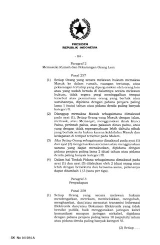 [r$ilrr$5f]t
-84-
Paragraf 2
Memasuki Rumah dan Pekarangan Orang Lain
Pasal 257
(1) Setiap Orang yang secara melawan hukum memaksa
Masuk ke dalam rumah, rLrangan tertutup, atau
pekarangan tertutup yang dipergunakan oleh orang lain
atau yang sudah berada di dalamnya secara melawan
hukum, tidak segera pergi meninggalkan tempat
tersebut atas permintaan orang yang berhak atau
suruhannya, dipidana dengan pidana penjara paling
lama 1 (satu) tahun atau pidana denda paling banyak
kategori II.
l2l Dianggap memaksa Masuk sebagaimana dimaksud
pada ayat (1), Setiap Orang yang Masuk dengan jalan,
merusak, atau Memanjat, menggunakan Anak Kunci
Palsu, perintah palsu, atau pakaian dinas palsu, atau
yang dengan tidak sepengetahuan lebih dahulu pihak
yang berhak serta bukan karena kekhilafan Masuk dan
kedapatan di tempat tersebut pada Malam.
(3) Jika Setiap Orang sebagaimana dimaksud pada ayat (1)
dan ayat (2) mengeluarkan ancaman atau menggunakan
sarana yang dapat menakutkan, dipidana dengan
pidana penjara paling lama 2 (dua) tahun atau pidana
denda paling banyak kategori III.
(4) Dalam hal Tindak Pidana sebagaimana dimaksud pada
ayat (1) dan ayat (3) dilakukan oleh 2 (dua) orang atau
lebih dengan bersekutu dan bersama-sarna, pidananya
dapat ditamb ah I l3 (satu per tiga).
Paragraf 3
Penyadapan
Pasal 258
(1) Setiap Orang yang secara melawan hukum
mendengarkan, merekam, membelokkan, mengubah,
menghambat, dan/ atau mencatat transmisi Informasi
Elektronik dan/atau Dokumen Elektronik yang tidak
bersifat publik, baik menggunakan jaringan kabel
komunikasi maupun jaringan nirkabel, dipidana
dengan pidana penjara paling lama l0 (sepuluh) tahun
atau pidana denda paling banyak kategori M.
(2) Setiap. . .
SK No 161084A
 