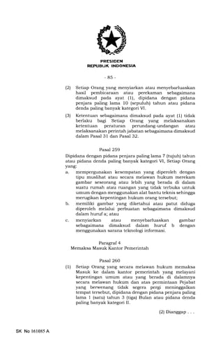 lJK
-85-
(21 Setiap Orang yang menyiarkan atau menyebarluaskan
hasil pembicaraan atau perekaman sebagaimana
dimaksud pada ayat (1), dipidana dengan pidana
penjara paling lama l0 (sepuluh) tahun atau pidana
denda paling banyak kategori M.
(3) Ketentuan sebagaimana dimaksud pada ayat (1) tidak
berlaku bagr Setiap Orang yang melaksanakan
ketentuan peraturan perundang-undangan atau
melaksanakan perintah jabatan sebagaimana dimaksud
dalam Pasal 31 dan Pasal 32.
Pasal 259
Dipidana dengan pidana penjara paling lama 7 (tujuh) tahun
atau pidana denda paling banyak kategori VI, Setiap Orang
yang:
a. mempergunakan kesempatan yang diperoleh dengan
tipu muslihat atau secara melawan hukum merekam
gambar seseorang atau lebih yang berada di dalam
suatu rumah atau ruangan yang tidak terbuka untuk
umum dengan menggunakan alat bantu teknis sehingga
merugikan kepentingan hukum orang tersebut;
b. memiliki gambar yang diketahui atau patut diduga
diperoleh melalui perbuatan sebagaimana dimaksud
dalam huruf a; atau
c. menyiarkan atau menyebarluaskan gambar
sebagaimana dimaksud dalam huruf b dengan
menggunakan sarana teknologi informasi.
Paragraf 4
Memaksa Masuk Kantor Pemerintah
Pasal 260
(1) Setiap Orang yang secara melawan hukum memaksa
Masuk ke dalam kantor pemerintah yang melayani
kepentingan umum atau yang berada di dalamnya
secara melawan hukum dan atas permintaan Pejabat
yang berwenang tidak segera pergi meninggalkan
tempat tersebut, dipidana dengan pidana penjara paling
lama 1 (satu) tahun 3 (tiga) Bulan atau pidana denda
paling banyak kategori IL
(2) Dianggap...
SK No 161085 A
 