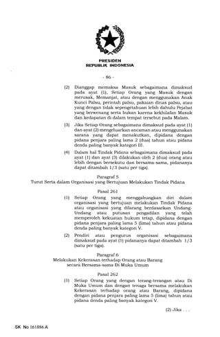 PRESIDEH
REPTIBIIK INDONESI.A
-86-
(21 Dianggap memaksa Masuk sebagaimana dimaksud
pada ayat (1), Setiap Orang yang Masuk dengan
merusak, Memanjat, atau dengan menggunakan Anak
Kunci Palsu, perintah palsu, pakaian dinas palsu, atau
yang dengan tidak sepengetahuan lebih dahulu Pejabat
yang berwenang serta bukan karena kekhilafan Masuk
dan kedapatan di dalam tempat tersebut pada Malam.
(3) Jika Setiap Orang sebagaimana dimaksud pada ayat (1)
dan ayat (2) mengeluarkan ancaman atau menggunakan
sarana yang dapat menakutkan, dipidana dengan
pidana penjara paling lama 2 (dua) tahun atau pidana
denda paling banyak kategori III.
(41 Dalam hal Tindak Pidana sebagaimana dimaksud pada
ayat (1) dan ayat (3) dilakukan oleh 2 (dua) orang atau
lebih dengan bersekutu dan bersama-sama, pidananya
dapat ditamb ah L l3 (satu per tiga).
Paragraf 5
Turut Serta dalam Organisasi yang Bertujuan Melakukan Tindak Pidana
Pasal 261
(1) Setiap Orang yang menggabungkan diri dalam
organisasi yang bertujuan melakukan Tindak Pidana
atau organisasi yang dilarang berdasarkan Undang-
Undang atau putusan pengadilan yang telah
memperoleh kekuatan hukum tetap, dipidana dengan
pidana penjara paling lama 5 (lima) tahun atau pidana
denda paling banyak kategori V.
(21 Pendiri atau pengunts organisasi sebagaimana
dimaksud pada ayat ( 1) pidananya dapat ditamb ah I I 3
(satu per tiga).
Paragraf 6
Melakukan Kekerasan terhadap Orang atau Barang
secara Bersama-sama Di Muka Umum
Pasal 262
(l) Setiap Orang yang dengan terang-terangan atau Di
Muka Umum dan dengan tenaga bersama melakukan
Kekerasan terhadap orang atau Barang, dipidana
dengan pidana penjara paling lama 5 (lima) tahun atau
pidana denda paling banyak kategori V.
SK No 161086A
(2)Jika...
 