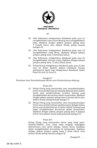 Ekl,FILtrN
r
-87 -
Paragraf 7
Penyiaran atau Penyebarluasan Berita atau Pemberitahuan Bohong
(21 Jika Kekerasan sebagaimana dimaksud pada ayat (1)
mengakibatkan hancurnya Barang atau mengakibatkan
luka, dipidana dengan pidana penjara paling lama
7 (tujuh) tahun atau pidana denda paling banyak
kategori IV.
(3) Jika Kekerasan sebagaimana dimaksud pada ayat (1)
mengakibatkan Luka Berat, dipidana dengan pidana
penjara paling lama 9 (sembilan) tahun.
(4) Jika Kekerasan sebagaimana dimaksud pada ayat (1)
mengakibatkan matinya orang, dipidana dengan pidana
penjara paling lama 12 (dua belas) tahun.
(5) Setiap Orang sebagaimana dimaksud pada ayat (1) dan
ayat (21 dapat dijatuhi pidana tambahan berupa
pembayaran ganti rugi sebagaimana dimaksud dalam
Pasal 66 ayat (1) huruf d.
Pasal 263
(l) Setiap Orang yang menyiarkan atau menyebarluaskan
berita atau pemberitahuan padahal diketahuinya bahwa
berita atau pemberitahuan tersebut bohong yang
mengakibatkan kerusuhan dalam masyarakat, dipidana
dengan pidana penjara paling lama 6 (enam) tahun atau
pidana denda paling banyak kategori V.
(2) Setiap Orang yang menyiarkan atau menyebarluaskan
berita atau pemberitahuan padahal patut diduga bahwa
berita atau pemberitahuan tersebut adalah bohong yang
dapat mengakibatkan kerusuhan dalam masyarakat,
dipidana dengan pidana penjara paling lama 4 (empat)
tahun atau pidana denda paling banyak kategori IV.
Pasa7264
Setiap Orang yang menyiarkan berita yang tidak pasti,
berlebih-lebihan, atau yang tidak lengkap sedangkan
diketahuinya atau patut diduga, bahwa berita demikian
dapat mengakibatkan kerusuhan di masyarakat, dipidana
dengan pidana penjara paling lama 2 (dua) tahun atau
pidana denda paling banyak kategori III.
Paragraf8. . .
SK No 161087A
 
