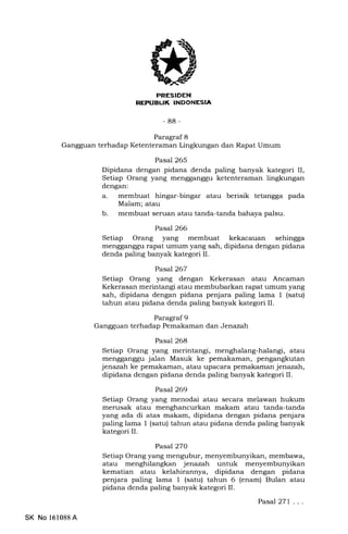 REPUBUK INDONESIA
-88-
Paragraf 8
Gangguan terhadap Ketenteraman Lingkungan dan Rapat Umum
Pasal 265
Dipidana dengan pidana denda paling banyak kategori II,
Setiap Orang yang mengganggu ketenteraman lingkungan
dengan:
a. membuat hingar-bingar atau berisik tetangga pada
Malam; atau
b. membuat seruan atau tanda-tanda bahaya palsu.
Pasal 266
Setiap Orang yang membuat kekacauan sehingga
mengganggu rapat umum yang sah, dipidana dengan pidana
denda paling banyak kategori II.
Pasal 267
Setiap Orang yang dengan Kekerasan atau Ancaman
Kekerasan merintangi atau membubarkan rapat umum yang
sah, dipidana dengan pidana penjara paling lama 1 (satu)
tahun atau pidana denda paling banyak kategori II.
Paragraf 9
Gangguan terhadap Pemakaman dan Jenazah
Pasal 268
Setiap Orang yang merintangi, menghalang-halangi, atau
mengganggu jalan Masuk ke pemakaman, pengangkutan
jenazalr ke pemakaman, atau upacara pemakaman j enazah,
dipidana dengan pidana denda paling banyak kategori II.
Pasal 269
Setiap Orang yang menodai atau secara melawan hukum
merusak atau menghancurkan makam atau tanda-tanda
yang ada di atas makam, dipidana dengan pidana penjara
paling lama 1 (satu) tahun atau pidana denda paling banyak
kategori II.
Pasal2TO
Setiap Orang yang mengubur, menyembunyikan, membawa,
atau menghilangkan jenazah untuk menyembunyikan
kematian atau kelahirannya, dipidana dengan pidana
penjara paling lama 1 (satu) tahun 6 (enam) Bulan atau
pidana denda paling banyak kategori II.
Pasal 271 .. .
SK No 16l088A
 