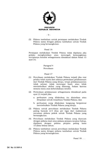 ,(
aftfd'TFITli
REFTIEUK INDONESIA
-9 -
(5) Pidana tambahan untuk persiapan melakukan Tindak
Pidana sama dengan pidana tambahan untuk Tindak
Pidana yang bersangkutan.
Pasal 16
Persiapan melakukan Tindak Pidana tidak dipidana jika
pelaku menghentikan atau mencegah kemungkinan
terciptanya kondisi sebagaimana dimaksud dalam Pasal 15
ayat (1).
Paragraf 4
Percobaan
Pasal 17
(1) Percobaan melakukan Tindak Pidana terjadi jika niat
pelaku telah nyata dari adanya permulaan pelaksanaan
dari Tindak Pidana yang ditqju, tetapi pelaksanaannya
tidak selesai, tidak mencapai hasil, atau tidak
menimbulkan akibat yang dilarang, bukan karena
semata-mata atas kehendaknya sendiri.
l2l Permulaan pelaksanaan sebagaimana dimaksud pada
ayat (1) terjadi jika:
a. perbuatan yang dilakukan itu diniatkan atau
ditqiukan untuk te{adinya Tindak Pidana; dan
b. perbuatan yang dilakukan langsung berpotensi
menimbulkan Tindak Pidana yang dituju.
(3) Pidana untuk percobaan melakukan Tindak Pidana
paling banyak 2/3 (dua per tiga) dari maksimum
ancarnan pidana pokok untuk Tindak Pidana yang
bersangkutan.
(4) Percobaan melakukan Tindak Pidana yang diancam
dengan pidana mati atau pidana penjara seumur hidup,
dipidana dengan pidana penjara paling lama
15 (lima belas) tahun.
(5) Pidana tambahan untuk percobaan melakukan Tindak
Pidana sama dengan pidana tambahan untuk Tindak
Pidana yang bersangkutan.
Pasal 18. . .
SK No l61009A
 